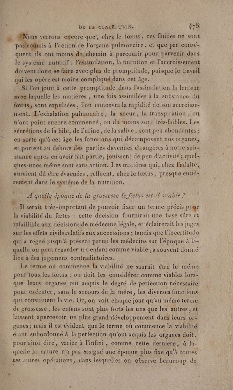 | DELA, CONGEF TION. #73 paslsoümis à à l’action de l'organe pulmonaire; et que par consé- quent ils ont moins decchemin à parcourir pour parvenir dans le système nutritif : Fassimilation, la nutrition et lPaccroissement doivent donc se faire avec plus de promptitude, puisque le travail qui les opère est moins compliqué dans cet âge. Si l’on joint à cette promptitude dans l’assimilation Fa lenteur avec laquelle les matières , une fois assimilées à la substance du fœtus, sont expulsées , l’on concevra la rapidité de son accroisse- menti. L'exhalation pulmonaire, la sueur, la transpiration, ou n’ont point encore commencé, ou du moins sont très-faibles. Les sécrétions de la bile, de l'urine, de la salive , sont peu abondantes ; en sorte qu'à cet âge les fonctions qui décomposent nos organes, el portent au dehors des parties devenues étrangères à notre sub- sianee après en avoir fait partie, jouissent de peu d'activité ; quel- ques-unes même sont sans action. Les matières qui, chez Fadulte, auraient dû élre évacuées , refluent, chez le fœtus, presque entiè- rement dans le système de la nutrition. | A quelle époque de la grossesse le fœtus est-1l viable ? la viabilité du fœtus : cette décision fournirait une base sûre et infaillible aux décisions de médecine légale, et éclairerait les juges sur les effets civils relatifs aux successions ; tandis que l'incertitude qui a régné jusqu’à présent parmi les Hodeoins sur l'époque : à la- quelle on peut regarder un enfant comme viable, a souvent donné lieu à des jugemens contradictoires. Le terme où comrnence la viabilité ne saurait étre le méme pour tous les fœtus : on doit les considérer comme viables lors- que leurs organes ont acquis le degré de perfection nécessaire pour exéculer , sans le secours de la mère, les diverses fonctions qui constituent la vie. Or, on voit chaque jour qu’au même terme de grossesse , les enfans sont plus forts les uns que les autres, et laissent apercevoir un plus grand développement dans leurs or- ganes ; mais il est évident que le terme où commence la viabilité étant subordonné à la perfection qu'ont acquis les organes doit, pour ainsi dire, varier à l'infini, comme cette dernière, à la- quelle la nature n’a pas assigné une époque plus fixe qu’à toutes ses autres opérations, dans lesquelles on observe beaucoup de