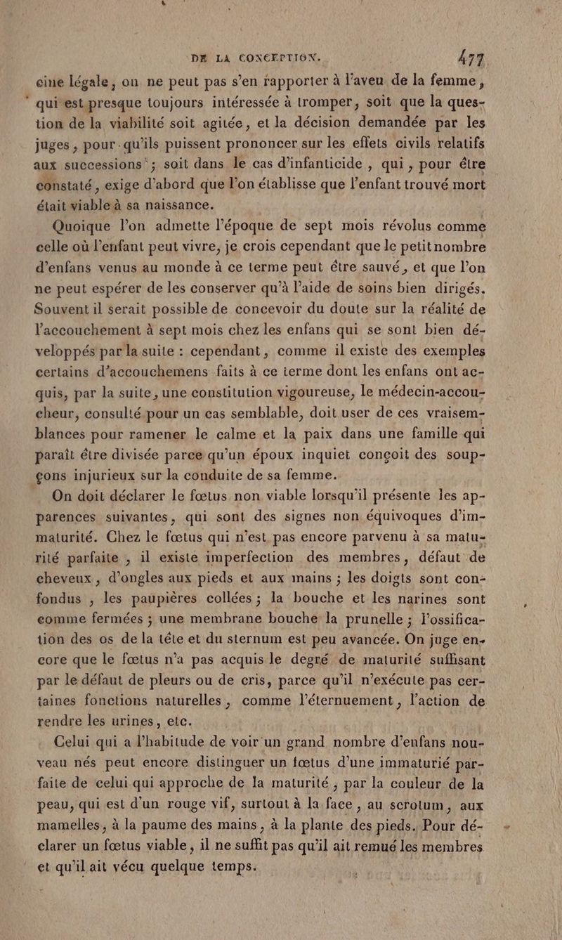 eine légale, on ne peut pas s’en rapporter à l’aveu de la femme, ” quivest.presque toujours intéressée à tromper, soit que la ques- tion de la viabilité soit agitée, et la décision demandée par les juges , pour qu’ils puissent prononcer sur les effets civils relatifs aux successions‘; soit dans le cas d’infanticide , qui , pour étre constaté , exige d’abord que l’on établisse que l'enfant trouvé mort était viable à sa naissance. Quoique l’on admette l’époque de sept mois révolus comme celle où l'enfant peut vivre, je crois cependant que le petitnombre d’enfans venus au monde à ce terme peut être sauvé, et que l’on ne peut espérer de les conserver qu’à l’aide de soins bien dirigés. Souvent il serait possible de concevoir du doute sur la réalité de l'accouchement à sept mois chez les enfans qui se sont bien dé- veloppés par la suite : cependant, comme il existe des exemples certains d’accouchemens faits à ce ierme dont les enfans ont ac- quis, par la suite, une constitution vigoureuse, le médecin-accou- cheur, consulté.pour un cas semblable, doit user de ces vraisem- blances pour ramener le calme et la paix dans une famille qui parait être divisée parce qu’un époux inquiet conçoit des soup- çons injurieux sur la conduite de sa femme. On doit déclarer le fœtus non viable lorsqu'il présente Îes ap- parences suivantes, qui sont des signes non équivoques d’im- maturité. Chez le fœtus qui n’est. pas encore parvenu à sa matu- rité parfaite , il existe imperfection des membres, défaut de cheveux , d'ongles aux pieds et aux mains ; les doigts sont con- fondus , les paupières collées ; la bouche et les narines sont comme fermées ; une membrane bouche la prunelle ; j’ossifica- tion des os de la téte et du sternum est peu avancée. On juge en- core que le fœtus n’a pas acquis le degré de maturité suffisant par le défaut de pleurs ou de cris, parce qu’il n’exécute pas cer- taines fonctions naturelles, comme l’éternuement, l’action de rendre les urines, etc. Celui qui a l'habitude de voir un grand nombre d’enfans nou- veau nés peut encore distinguer un fœtus d’une immaturié par- faite de celui qui approche de la maturité ; par la couleur de la peau, qui est d'un rouge vif, surtout à la face , au scrolum, aux mamelles , à la paume des mains, à la plante des pieds. Pour dé- clarer un fœtus viable , il ne suffit pas qu'il ait remué les membres et qu'il ait vécu quelque temps.