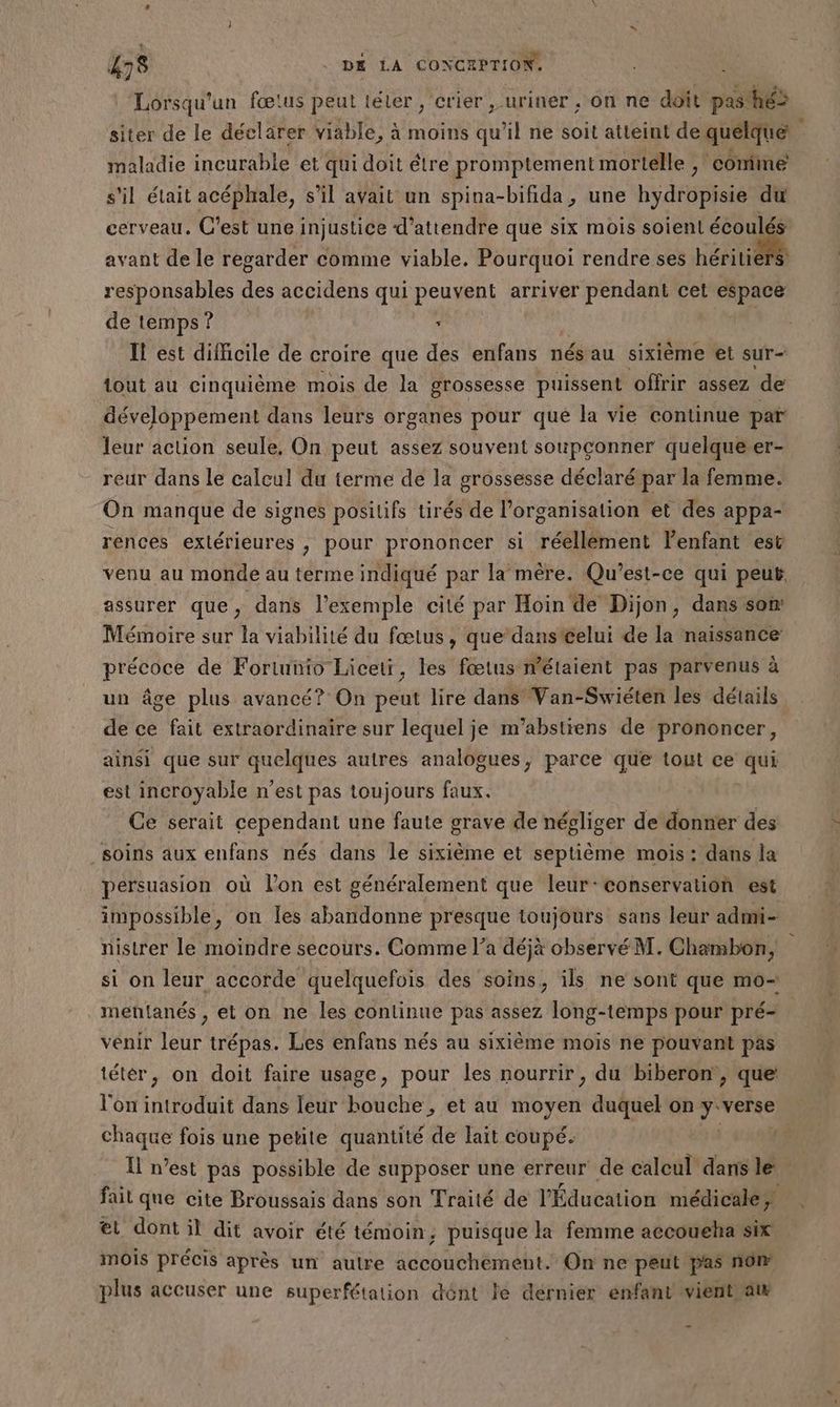 Lorsqu'un fœtus peut téter, crier , uriner ; on ne doit pas hé> siter de le déclarer viable, à moins qu’il ne soit atteint dequelque maladie incurable et qui doit étre promptement mortelle ;! comme s'il était acéphale, s’il avait un spina-bifida, une hydropisie du cerveau. C’est une injustice d'attendre que six mois soient écoulés avant de le regarder comme viable. Pourquoi rendre ses héritiers responsables des accidens qui peuvent arriver pendant cet espace de temps? ‘ If est difficile de croire que des enfans nés au sixième et sur- tout au cinquième mois de la grossesse puissent offrir assez de développement dans leurs organes pour qué la vie continue par leur action seule, On peut assez souvent soupconner quelque er- reur dans le calcul du terme de la grossesse déclaré par la femme. On manque de signes positifs tirés de l’organisation et des appa- rences extérieures , pour prononcer si réellement l'enfant est venu au monde au terme indiqué par la mère. Qu'est-ce qui peut, assurer que, dans l'exemple cité par Hoin de Dijon, dans'son: Mémoire sur la viabilité du fœtus, que’danstelui de la naissance: précoce de Foriunio Liceti, les fœtus métaient pas parvenus à un âge plus avancé? On peut lire dans Van-Swiéten les détails de ce fait extraordinaire sur lequel je m'’abstiens de prononcer, ainsi que sur quelques autres analogues, parce que tout ce qui est incroyable n’est pas toujours faux. Ce serait cependant une faute grave de négliger de donner des soins aux enfans nés dans le sixième et septième mois: dans la persuasion où l’on est généralement que leur-conservation est impossible, on les abandonne presque toujours sans leur admi- nistrer le moindre secours. Comme l’a déjà observé M. Chambon, si on leur accorde quelquefois des soins, ils ne sont que mo- mentanés , et on ne les continue pas assez long-temps pour pré- venir leur trépas. Les enfans nés au sixième mois ne pouvant pas tétér, on doit faire usage, pour les nourrir, du biberon, que l'on tél dans leur bouche, et au En duquel on ini chaque fois une petite quantité de lait coupé. l I n’est pas possible de supposer une erreur de calcul dans le fait que cite Broussais dans son Traité de l'Éducation médicale; et dont il dit avoir été témoin, puisque la femme accoueha six mois précis après un autre accouchement. On ne peut pas non plus accuser une superfétation dént le dernier enfant vientaw