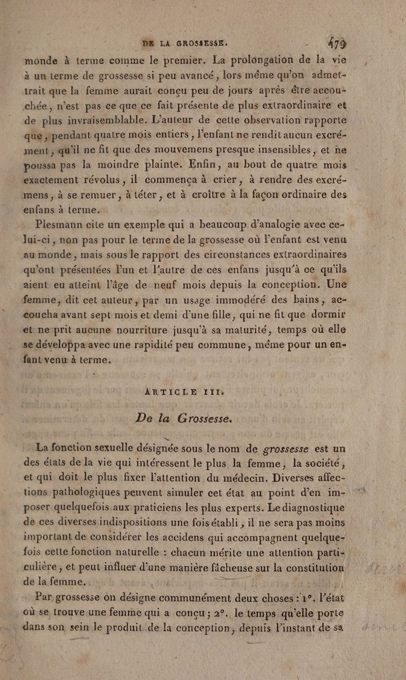 monde à terme comme le premier. La prolongation de la vie à un terme de grossesse si peu avancé, lors même qu'on admet- trait que la femme aurait conçu peu de jours après être accou- chée, n’est pas ce que ce fait présente de plus extraordinaire et de sh invraisemblable. L'auteur de cette observation rapporte ‘que pendant quatre mois entiers , l'enfant ne rendit aucun excré- ment, qu'il ne fit que des mouvemens presque insensibles, et ne poussa pas la moindre plainte. Enfin, au bout de quatre mois exactement révolus , il commença à crier, à rendre des excré- mens , à se remuer , à téter , et à croître à la façon ordinaire des enfans à terme. | . Plesmann cite un exemple qui a beaucoup d’analogie avec ce- lui-ci, non pas pour le terme de la grossesse où l’enfant est venu au monde , mais sous le rapport des circonstances extraordinaires qu'ont présentées l’un et l’autre de ces enfans jusqu’à ce qu'ils aient eu atteint l’âge de neuf mois depuis la conception. Une femme, dit cet auteur, par un usage immodéré des bains, ac- coucha avant sept mois et demi d’une fille, qui ne fit que dormir et nesprit aucune nourriture jusqu’à sa maturité, temps où elle se développæavec une rapidité peu commune, méme pour un en- fant venu à terme. ARTICLE Iïl: De la Grossesse. La fonction sexuelle désignée sous le nom de grossesse est un des états de la vie qui intéressent le plus la femme, la société, et qui doit le plus fixer l'attention du médecin. Diverses affec- tions pathologiques peuvent simuler cet état au point d'en im- poser quelquefois aux praticiens les plus experts. Le diagnostique de ces diverses indispositions une fois établi , il ne sera pas moins important de considérer les accidens qui accompagnent quelque- fois cette fonction naturelle : chacun mérite une attention parti- culière ; et peut influer d’une manière fâcheuse sur la constitution de la femme. 1 x | fi Par grossesse ôn désigne communément deux choses :'1°. l’état où se trouve une femme qui a conçu ; 2°. le temps qu’elle porte dans son sein le produit de la conception, depuis l'instant de sa