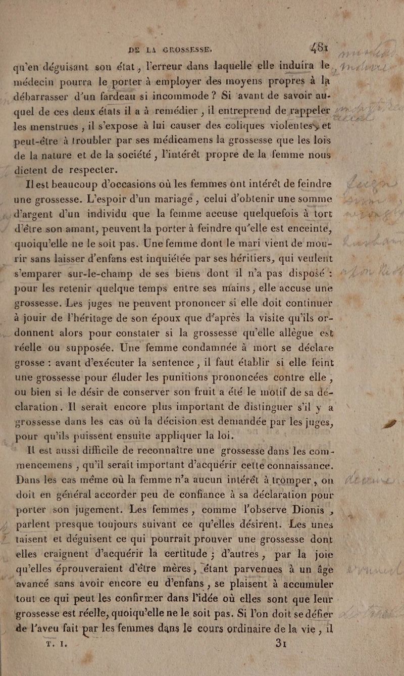débarrasser d’un fardeau si incommode ? Si ‘avant de savoir au- les menstrues , il s'expose à lui causer des coliques violentesÿ et peut-étre à troubler par ses médicamens la grossesse que les lois de la nature et de la société , l’intérêt propre de la femme nous dictent de respecter. Ilest beaucoup d'occasions où les femmes ont intérêt de feindre une grossesse. L'espoir d’un mariage , celui d'obtenir une somme d’être son amant, peuvent la porter à feindre qu’elle est enceinte, quoiqu’elle ne le soit pas. Une femme dont le mari vient de mou- rir sans laisser d’enfans est inquiétée par ses héritiers, qui veulent s'emparer sur-le-champ de ses biens dont il n’a pas disposé : pour les retenir quelque temps entre ses mains, elle accuse une grossesse. Les juges ne peuvent prononcer si elle doit continuer à jouir de l'héritage de son époux que d’après la visite qu'ils or- donnent alors pour constater si la grossesse qu’elle allègue est réelle ou supposée. Une femme condamnée à mort se déclare grosse : avant d'exécuter la sentence , il faut établir si elle feint une grossesse pour éluder les punitions prononcées contre elle, ou bien si le désir de conserver son fruit a été le motif de sa dé- claration. Il serait encore plus important de distinguer s’il ÿ a grossesse dans les cas où la décision est demandée par les juges, pour qu'ils puissent ensuite appliquer la loi. | Il est aussi difhcile de reconnaître une grossesse dans les com- mencemens , qu’il serait important d'acquérir cette connaissance. Dans les cas même où la femme n’a aucun intérêt à tromper, on doit en général accorder peu de confiance à sa déclaration pour porter son jugement. Les femmes, comme lobserve Dionis , ; parlent presque toujours suivant ce qu’elles désirent. Les unes 7 taisent et déguisent ce qui pourrait prouver une grossesse dont elles craignent d’acquérir la certitude ; d’autres, par la joie qu elles éprouveraient d'être mères, étant parvenues à un âgé ‘avancé sans avoir encore eu d’enfans , se plaisent à Motte tout ce qui peut les confirmer dans l'idée où elles sont que leur grossesse est réelle, quoiqu’elle ne le soit pas. Si l'on doit se défier de l’aveu fait par les femmes dans le cours ordinaire de la vie , 1l FN SI
