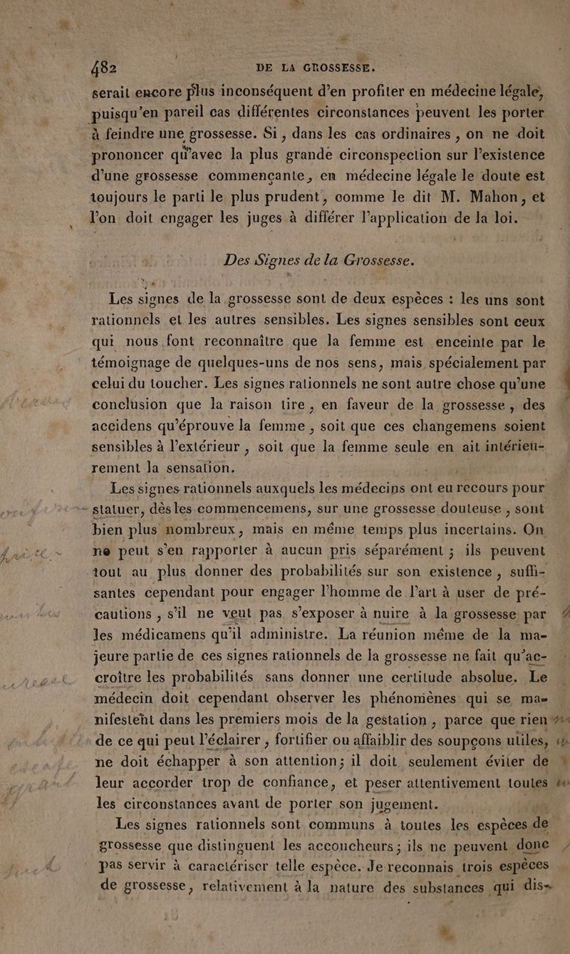 serait encore plus inconséquent d’en profiter en médecine légale, guiequ *en pareil cas différentes circonstances peuvent les porter à feindre une ART ee Si , dans les cas ordinaires , on ne doit prononcer qu'avec la plus grande circonspection sur l’existence d’une grossesse commencanie, en médecine légale le doute est toujours le parti le plus prudent, comme le dit M. Mahon, et l'on doit engager les juges à différer l'application de la loi. Des Signes de la Grossesse. Les signes de la grossesse sont de deux espèces : les uns sont rationnels et les autres sensibles. Les signes sensibles sont ceux qui nous font reconnaître que la femme est enceinte par le témoignage de quelques-uns de nos sens, mais spécialement par celui du toucher. Les signes rationnels ne sont autre chose qu’une conclusion que la raison lire , en faveur de la grossesse , des accidens qu’éprouve la femme , soit que ces changemens soient sensibles à l'extérieur , soit que la femme seule en ait inlérieu- rement la sensation. we Les signes rationnels auxquels les médecins ont eu recours pour bien plus nombreux, mais en même temps plus incertains. On ne peut s’en rapporler à aucun pris séparément ; ils peuvent tout au plus donner des probabilités sur son existence, sufli- santes cependant pour engager l'homme de l’art à user de pré- cautions , s’il ne veut pas s’exposer à nuire à la grossesse par les médicamens qu il administre. La réunion méme de la ma- jeure partie de ces signes rationnels de la grossesse ne fait qu’ac- croître les probabilités sans donner une certitude absolue. Le médecin doit cependant observer les phénomènes qui se mas AN de ce qui peut l’éclairer , fortifier ou affaiblir des s soupçons utiles, ne doit échapper à son attention; il doit seulement éviter de leur accorder trop de confiance, et peser attentivement toutes les circonstances avant de porter son jugement. | {6à Les signes rationnels sont communs à toutes les espèces de grossesse que distinguent les acconcheurs ; ils ne peuvent done 72 (72 de grossesse, relativement à la nature des substances qui dis= L] L:1