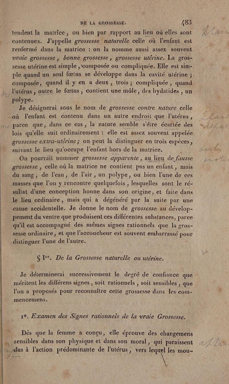 tendent la matrice, ou bien par rapport au lieu où elles sont contenues. J’appelle grossesse naturelle celle où l’enfant est renfermé dans la matrice : on la nomme aussi assez souvent vraie grossesse ; bonne grossesse, grossesse utérine. La gros- sesse utérine est simple ,'composée ou compliquée. Elle est sim- ple quand un seul fœtus se développe dans la cavité utérine ; composée, quand il y en a deux, trois; compliquée , quand l'utérus , outre le fœtus, contient une môle, des hydatides , un polype. Je désignerai sous le nom de grossesse contre nature celle parce que, dans ce cas, la nature semble s'être écartée des lois qu’elle suit ordinairement : elle est assez souvent appelée grossesse extra-utérine; on peut la distinguer en trois espèces, suivant le lieu qu'occupe l’enfant hors de la matrice. On pourrait nommer grossesse apparente ; au lieu de fausse grossesse , celle où la matrice ne contient pas un enfant, mais du sang, de l'eau, de l'air , un polype, ou bien l'une de ces masses que l’on y rencontre quelquefois , lesquelles sont le ré- sullat d’une conception bonne dans son origine, et faite dans le lieu ordinaire, mais qui a dégénéré par la suite par une cause accidentelle. Je donne le nom de grossesse au dévelop- pement du ventre que produisent ces différentes substances, parce qu’il est accompagné des mêmes signes rationnels que la gros- sesse ordinaire, et que l’accoucheur est souvent embarrassé pour distinguer l’une de l’autre. $ I‘. De la Grossesse naturelle ou utérine. Je déterminerai successivement le degré de confiance que méritent les différens signes , soit rationnels , soit sensibles , que l’on a proposés pour reconnaître celte grossesse dans les com- mencemens. 1°. Examen des Signes rationneis de la vraie Grossesse. Dès que la femme a conçu, elle éprouve des changemens à sensibles dans son physique et dans son moral, qui paraissent Lu. dus à l’action prédominante de lPutérus, vers Tequel les mou- Ko: + SA