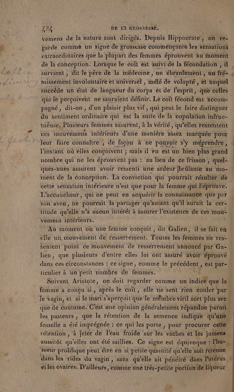ne vemens dé la nature sont dirigés. Depuis Hippocrate , on re- garde comm8 un signé de grossesse commençante les sensalions extraordinaires que la plupart des femmés éprouvent au moment de la conception. Lorsque le coït est suivi de la fécondation ‘il. survient , dit le père de la médecine , un ébranlement, un fré- , nt Ent involontaire et universel , inélé de volupté , ë auquel succède un état de langueur du corps èt dé l'esprit, que celles qui le perçoivent ne sauraient définir. Le coït fécond'est accom- pagné, dit-on, d’un plaisir plus vif, qui peut le faire distinguer dùü sentiment ordinaire qui est la suite de la copulation infruc- tueuse. Plusieurs femmes assurent, à la vérité, qu'elles ressentent cés mouvémens intérieurs d'une manière assez inarquée pour leur faire connaître , de façon à ne pouvoir sy méprendre, * Pinstant où elles conçoivent ; mais il en est un bien plus grand nombre qui ñe les scouvent pas : au lieu de ce frisson ; quel: ques-unes assurent avoir ressenti une ardeur (brûlante au mo- ment de la conception. La conviction qui pourrait résultér de celte sensation intérieure n’est qué pour la femme qui Féprouve. T’accoucheur, qui ne peut en acquérir la connaissance que par sôh aveu, be pourrait la partäger qu’autant qu'il aurait la cer- titude qu’elle n’a aucun intérét à assurer l'existence de ces mou- vemens intérieurs. | Aù moment où une fémime concoit , dit Galien, il se fait en celle un mouvement de resserrement. Toutes les fénmés ne res- $entenl point ce mouvement de ressérremeént annoncé par Ga-. lien, que plusieurs d'entre elles lui ont assuré avoir éprouvé dans ces circonstances : ce signe, comme le PE est par- ticulier à ‘un petit nombre de Rae | | Suivant Aristote, on doit regarder comme un indice que la femme à conçu si, après le coït, elle ne seht rien ‘couler ‘par. _Je‘vagin, et si le mari s'aperçoit que le mêmbre viril Sort plus see que de coutume. C’est une opinion généralement répandue parmi, les pastenrs , que la rétention de la semence indique qu'une femelle a été imprégnée : ce qui les porte , pour procurer celte rétention, à jeter de l’eau froide sur lés vaches et les juniens aussitôt qu’elles ont été saillies. Ce signe est équivoque : hu, | Meur prolifique peut être en si 'pelite quantité qu elle soit reténue danses rides ‘du Vagin , sans qu elle ait pénétré dans l'utérus | et les ovaires, D'ailleurs, comme une très-pelile portion de liqueur