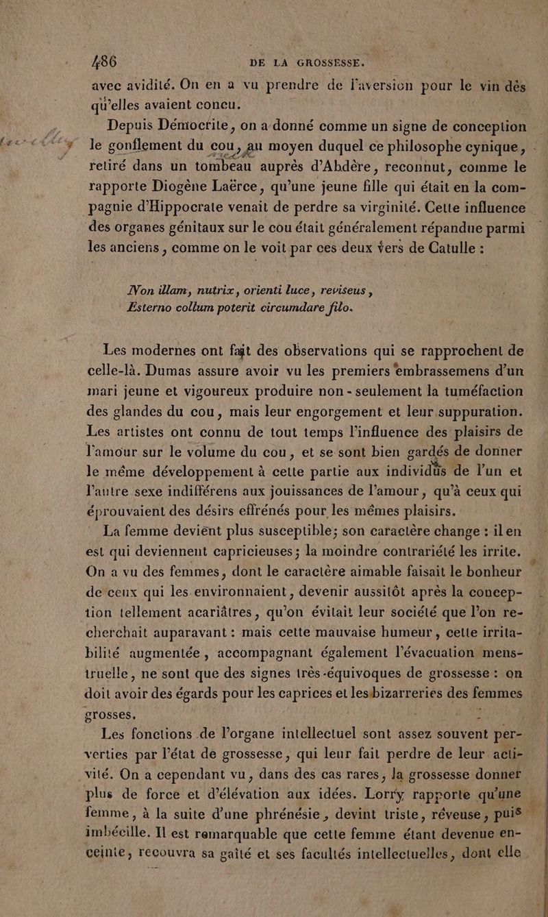 4 avec avidité. On en à vu prendre de l'aversion pour le vin dés qu'elles avaient concu. | Depuis Démocrite, on a donné comme un signe de conception le gonfl men + ement du Po mibyen duquel ce philosophe cynique, retiré dans un tombeau DAbrE d’Abdère , reconnut, comme le rapporte Diogène Laërce, qu’une jeune flle qui était en la com- des organes génitaux sur le cou était généralement répandue parmi les anciens , comme on le voit par ces deux Ÿers de Catulle : Von illam, nutrix, orienti Luce, reviseus , Ésterno collum poterit circumdare filo. Les modernes ont fait des observations qui se rapprochent de celle-là. Dumas assure avoir vu les premiers embrassemens d’un mari jeune et vigoureux produire non - seulement la tuméfaction des glandes du cou, mais leur engorgement et leur suppuration. Les artistes ont connu de tout temps l'influence des plaisirs de le même développement à te partie aux individus de l’un et l’autre sexe indifférens aux jouissances de l’amour, qu’à ceux qui éprouvaient des désirs effrénés pour les mêmes plaisirs. La femme devient plus susceptible; son caractère change : ilen est qui deviennent capricieuses ; la moindre contrariélé les irrite. On a vu des femmes, dont le caractère aimable faisait le bonheur de ceux qui les environnaient, devenir aussilôt après la concep- tion tellement acariâtres, qu'on évilait leur société que l’on re- cherchait auparavant : mais cette mauvaise humeur , celle irrita- bilité augmentée, accompagnant également l’évacuation mens- truelle, ne sont que des signes très -équivoques de grossesse : on doit avoir des égards pour les caprices el lesbizarreries des FAURE grosses, L Les fonctions de l'organe intellectuel sont assez souvent per- verties par l’état de grossesse, qui leur fait perdre de leur acti- vité. On a cependant vu, dans des cas rares, la grossesse donner plus de force et d’élévation aux idées. Lorrÿ rapporte qu'une femme , à la suite d’une phrénésie , devint triste, réveuse, puis. imbécille. Il est remarquable que cette femme étant devenue en- ceinie, recouvra sa gailé et ses facultés intellectuelles, dont elle