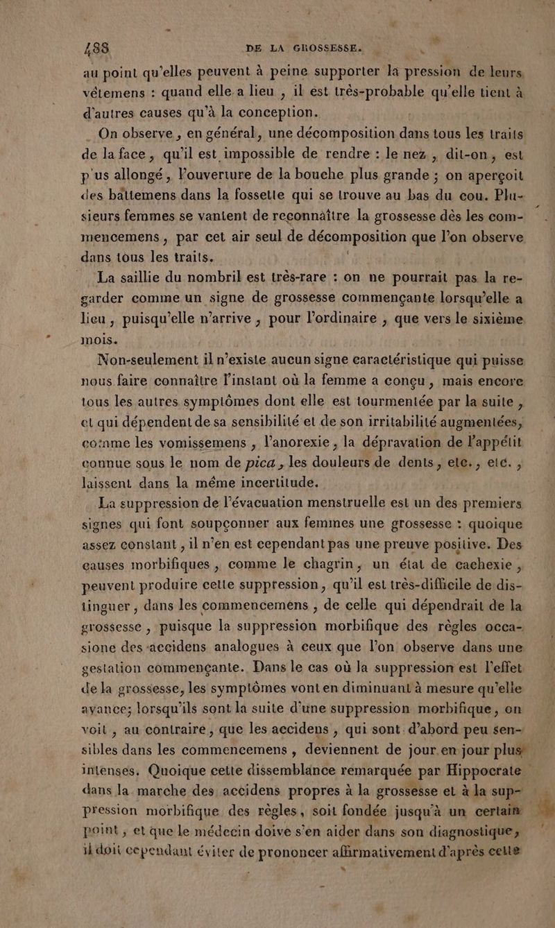 au point qu’elles peuvent à peine supporter la pression de leurs, vétemens : quand elle. a lieu , il est très-probable qu’elle tient à d'autres causes qu'à la conception. . On observe , en général, une décomposition dans tous les traits de la face, qu'il M a de rendre : le nez , dit-on, est p'us allongé, l’ouverture de la bouche plus grande ; on aperçoit des bättemens dans la fossetie qui se trouve au bas du cou. Plu- sieurs femmes se vanient de reconnaître la grossesse dès les com- mencemens, par cet air seul de décomposition que l’on observe dans tous les traits. La saillie du nombril est très-rare : on ne pourrait pas la re- garder comme un signe de grossesse commençante lorsqu’elle a lieu, puisqu'elle n'arrive , pour l'ordinaire ; que vers le sixième mois. NO HAS Ee il n'existe aucun signe caractéristique qui puisse nous faire connaître l’instant où la femme a conçu , mais encore tous les autres symplômes dont elle est tourmentée par la suite , et qui dépendent de sa sensibilité et de son irritabilité augmentées, coinme les vomissemens , l’anorexie , la dépravation de l'appétit connue sous le nom de pica , les douleurs de dents, ete., etc. , laissent dans la même incertitude. La suppression de l'évacuation menstruelle est un des premiers signes qui font soupçonner aux femmes une grossesse : quoique assez conslant , il n’en est cependant pas une preuve positive. Des eauses morbifiques , comme le chagrin, un état de caehexie, peuvent produire cette suppression, qu’il est très-difficile de dis- tinguer , dans les commencemens , de celle qui dépendrait de la grossesse , puisque la suppression morbifique des règles occa- sione des accidens analogues à ceux que l’on observe dans une gestation commençante. Dans le cas où la suppression est l'effet de la grossesse, les symptômes vont en diminuant à mesure qu’elle avance; lorsqu'ils sont la suite d’une suppression morbifique, on voil , au contraire, que les accidens , qui sont. d’abord peu sen- sibles dans les commencemens , deviennent de jour.en.jour plus” dans la marche des accidens propres à la grossesse et à la sup. pression morbifique des dm soit fondée jusqu'à un certain point ; et que Le médecin doive s’en aider dans son diagnostique; ik doit cependant éviter de prononcer afirmativement d'après celle *“ à