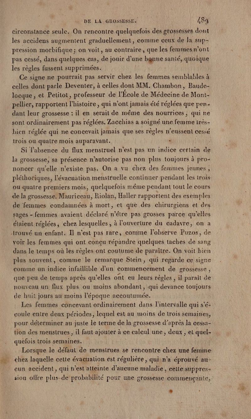 circonstance seule. On rencontre quelquefois des grossesses dont les accidens augmentent graduellement, comme ceux de la sup- pression morbifique ; on voit, au contraire, que les femmes n’ont pas cessé, dans quelques cas, de jouir d’une bgnne sanié, quoique les règles fussent supprimées. celles dont parle Deventer, à celles dont MM. Chambon, Baude- locque , et Petitot, professeur de l'École de Médecine du Mont- pellier, rapportent l’histoire , qui n’ont jamais été réglées que pen dant leur grossesse : il en serait de même des nourrices ; qui ne sont ordinairement pas réglées. Zacchias a soigné une femme irès- bien réglée qui ne concevait jamais que ses règles n’eussent cessé trois ou qualre mois auparavant. : R Si l'absence du flux menstruel n’est pas un indice cerlain de la grossesse, sa présence n’autorise pas non plus toujours à pro- noncer qu’elle n'existe pas. On a vu chez des femmes jeunes , où quatre premiers mois, quelquefois même pendant tout le cours de la grossesse. Mauriceau, Riolan, Haller rapportent des exemples de femmes condamnées à mort, et que des chirurgiens et des sages - femmes avaient déclaré n'être pas grosses parce qu'elles étaient réglées, chez lesquelles , à Pouverture du cadavre, on à voir les femmes qui ont conçu répandre quelques taches de sang dans le temps où les règles ont coutume de paraître. Qn voit bien plus souvent, comme le remarque Stein, qui regarde ce signe comme un indice infaillible d’un commencement de grossesse que peu de temps après qu’elles ont eu leurs règles , l parait de nouveau un flux plus ou moins abondant, qui devance toujours de huit jours au moins l'époque aecoutumée. Les femmes concevant ordinairement dans l’intervalle qui s'é- coule entre deux périodes, lequel est au moins de trois semaines, pour déterminer au juste le terme de la grossesse d’après la cessa- tion des menstrues , il faut ajouter à ce caleul une, deux , et quel- quefois trois semaines. Lorsque le défaut de mensirues se rencontre chez une femme. chez laquelle cette évacuation est régulière, quiin’a éprouvé au- eun accident, qui n'est atteinte d’aucune maladie , cette suppres- sion offre plus-de HOREne pour une grossesse comimençante,. 4 *