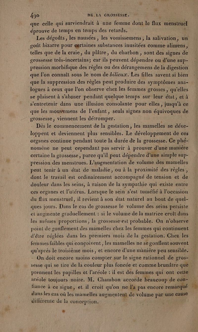 que celle qui surviendrait à une femme dont lé fe enr éprouve de temps en temps des retards. : Les dégoûts , les nausées , les vomissemens , la salivation, un goût bizarre pour @erlaines substances inusitées comme alimens, allés que de la craie, du plâtre, du charbon, sont des signes de grossesse três-incertains; car ils peuvent dépendre ou d’une sup- pression morbifique des règles ou des dérangemens de la digestion que l’on connaît sous le nom de bilieux. Les filles savent si bien que la suppression des règles peut produire des symptômes ana- logues à ceux que l’on observe chez les femmes grosses , qu’elies se plaisent à s’abuser pendant quelque temps sur leur état, et à s’entretenir dans une illusion consolante pour elles , jusqu’à ce que les mouvemens de l'enfant, seuls signes non équivoques de grossesse, viennent les détromper. Dès le commencement de la gestation, les mamelles se déve- loppent et deviennent plus sensibles. Le développement de ces organes continue pendant toute la durée de la grossesse. Ce phé- noméne ne peut cependant pas servir à prouver d'uné manière certaine la grossesse, parce qu'il peut dépendre d’une simple sup- pression des menstrues. L'augmentation de volume des mamelles peut tenir à un état de maladie, ou à la proximité des’règles, dont le travail est ordinairement accompagné de tension et de douleur dans les seins, à raison de la sympathie qui existe entre ces organes et l’utérus. Lorsque le sein s’est tuméfié à l’occasion du flux menstruel, il revient à son état naturel au bout de quel- ques jours. Dans le cas de grossesse le volume des seins persiste et augmente graduellement : si le volume de la matrice croît dans les mêmes proportions, la grossesse-est probable. On n’observe point de gonflément des mamelles chez les femmes qui continuent d'être réglées dans les premiers mois de la gestation. Chez les femmes faibles qui conçoivent , les mamelles ne se gonflent souvent On doit encore moins compter sur le signe rationnel de gros- prennent les papilles et l’aréole : il est des femmes qui ont cette aréole toujours noire. M. Chambon accorde beaucoup « de con- fiance à ce signe, et il croit qu’on ne l'a pas encore remarqué dans les cas où les mamelles augmentent de volume par une cause différente de la conception. +.