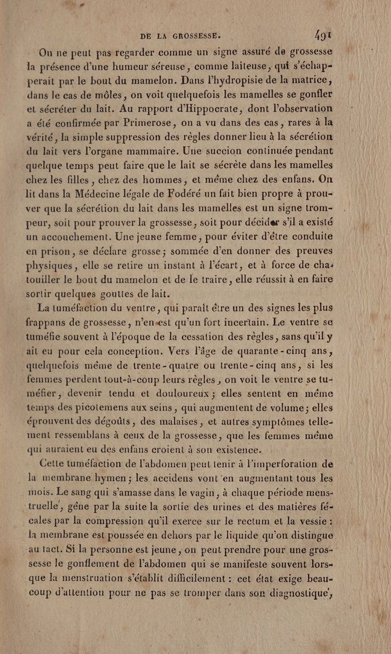 On ne peut pas regarder comme un signe assuré de grossesse la présence d’une humeur séreuse, comme laiteuse, qui s’échap- perait par le bout du mamelon. Dans l’hydropisie de la matrice, dans le cas de môles, on voit quelquefois les mamelles se gonfler et sécréter du lait. Au rapport d'Hippocrate, dont l'observation a élé confirmée par Primerose, on a vu dans des cas, rares à la vérité , la simple suppression des règles donner lieu à la sécrétion du lait vers l’organe mammaire. Une succion continuée pendant quelque temps peut faire que le lait se sécrète dans les mamelles chez les filles , chez des hommes, et même chez des enfans. On lit dans la Médecine légale de Fodéré un fait bien propre à prou- ver que la sécrétion du lait dans les mamelles est un signe trom- peur, soit pour prouver la grossesse, soit pour décider s’il a existé un accouchement. Une jeune femme , pour éviter d’être conduite en prison, se déclare grosse; sommée d’en donner des preuves physiques , elle se retire un instant à l'écart, et à force de cha: touiller le bout du mamelon et de le traire , elle réussit à en faire sortir quelques gouttes de lait. La tuméfaction du ventre , qui paraît être un des signes les plus frappans de grossesse, n’ensest qu’un fort incertain. Le ventre se tuméfie souvent à l’époque de la cessation des règles, sans qu'il y ait eu pour cela conception. Vers l’âge de quarante-cinq ans, quelquefois même de trente - quatre ou trente-cinq ans, si les femmes perdent tout-à-coup leurs règles , on voit le ventre se tu- méfier, devenir tendu et douloureux ; elles sentent en méme temps des picotemens aux seins, qui augmentent de volume ; elles éprouvent des dégoûts, des malaises, et autres symptômes telle- ment ressemblans à ceux de la grossesse, que les femmes méme qui auraient eu des enfans croient à son existence. Cette tuméfaction de l'abdomen peut tenir à limperforalion de la membrane hymen ; les accidens vont'en augmentant tous les mois. Le sang qui s’'amasse dans le vagin, à chaque période mens- -truelle, gêne par la suite la sortie des urines et des matières fé- cales par la compression qu'il exerce sur le rectum et la vessie : la membrane est poussée en dehors par le liquide qu’on distingue sesse le gonflement de l’abdomen qui se manifeste souvent lors« que la mensiruation s'établit difficilement : cet état exige beau- 1, - - L] coup d'allention pour ne pas se tromper dans son diagnostique, +