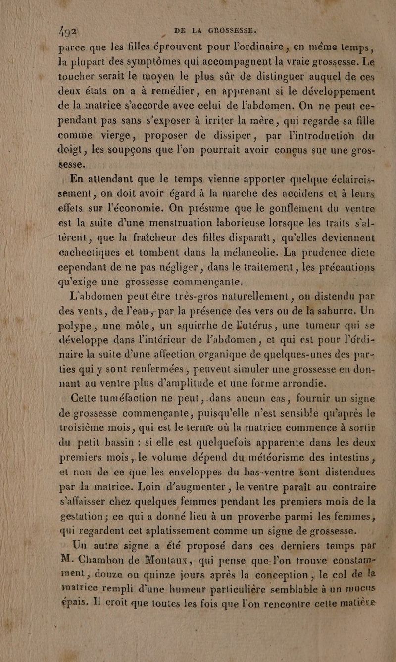 parce que les filles éprouvent pour l’ordinaire, en même temps, la plupart des symptômes qui accompagnent la vraie grossesse. Le toucher serait le moyen le plus sûr de distinguer auquel de ces deux élals on à à remédier, en apprenant si le développement de la matrice s'accorde avec celui de l'abdomen. On ne peut ce- pendant pas sans s’exposer à irriler la mère, qui régarde sa fille comme vierge, proposer de dissiper, par l'introduction du doigt , les soupçons que l'on pourrait avoir conçus sur une gros- sesse. En attendant que le temps vienne apporter quelque éclaircis- sement, on doit avoir égard à la marche des accidens et à leurs eflets sur l’économie. On présume que le gonflement du ventre est la suite d’une mensiruation laborieuse lorsque les traits s'al- tèrent, que la fraicheur des filles disparaît, qu’elles deviennent cachectiques et tombent dans la mélancolie. La prudence dicte cependant de ne pas négliger, dans le traitement , les précautions qu'exige une grossesse commençanie, SE L'abdomen peut étre très-gros naturellement, ou distendu par des vents, de l’eau par la présence des vers ou de la saburre. Un polype, une mêle, un squirrhe de Lutérus, une tumeur qui se développe dans l’intérieur de Fabdomen, et qui est pour l’ordi- naire la suite d’une affection organique de quelques-unes des par- ties qui y sont renfermées, peuvent simuler une grossesse en don- nant au ventre plus d'amplitude et une forme arrondie. Cette tuméfaction ne peut, .dans aucun cas, fournir un signe de grossesse commençante, puisqu'elle n’est sensible qu'après le troisième mois, qui est le ternre où la matrice commence à sortis du petit bassin : si elle est quelquefois apparente dans les deux premiers mois, le volume dépend du météorisme des intestins , et non de ce que les enveloppes du bas-ventre $ont distendues par Ja mairice. Loin d’augmenter , le ventre paraît au contraire s’affaisser chez quelques femmes DA les premiers mois de la gestation ; ce qui a donné lieu à un proverbe parmi les femmes, qui nd cet aplatissement comme un signe de grossesse. Un autre signe a été proposé dans ces derniers temps paf. M. Chambon de Montaux, qui pense que-l’on trouve consta went, douze on quinze jours après la conception ; le col de le matrice rempli d'une humeur particulière semblable à un mucus épais, Il croit que toutes les fois que l’on rencontre celte matière