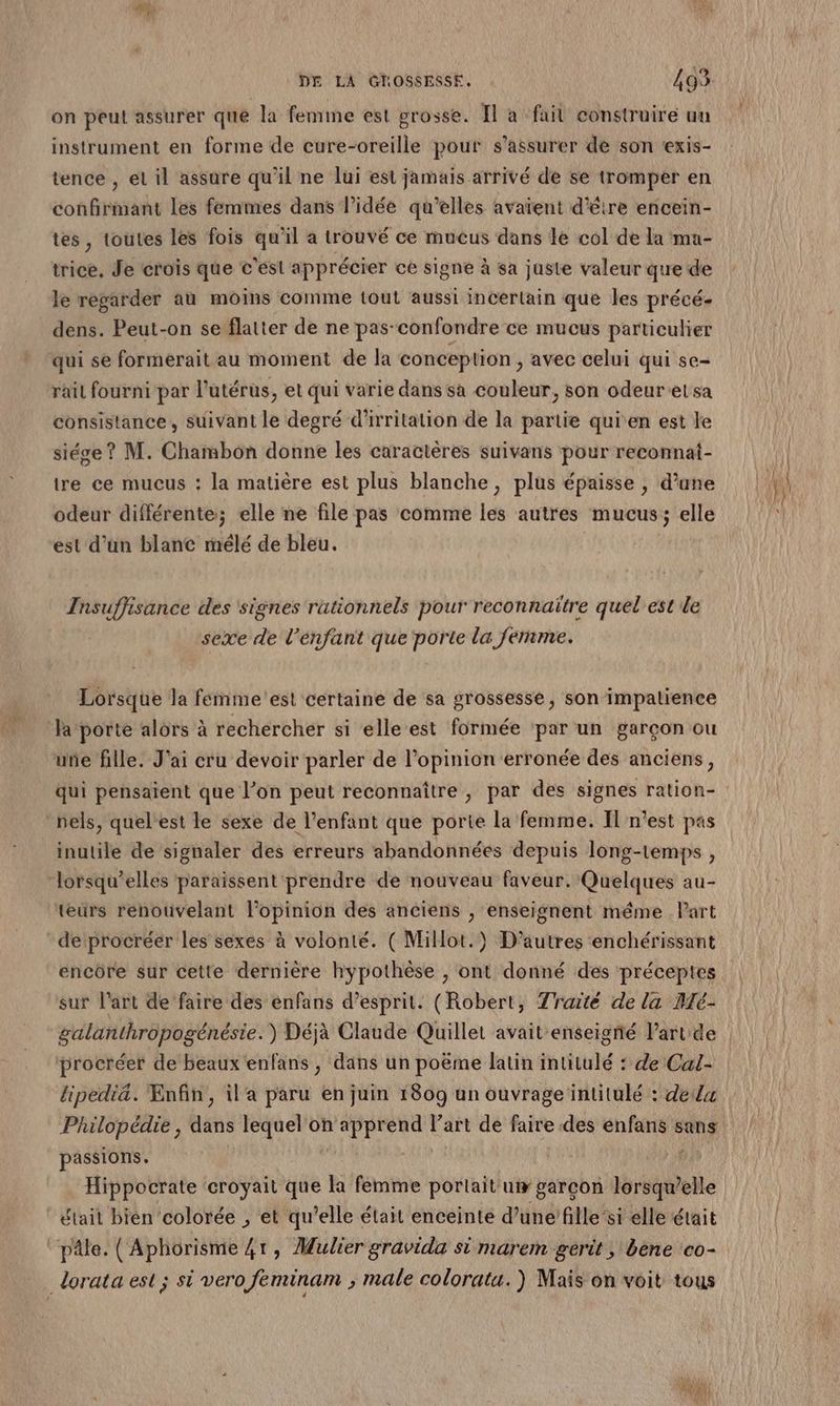 on peut assurer que la femme est grosse. Îl a fait construire un instrument en forme de cure-oreille pour s'assurer de son ‘exis- tence , et il assure qu'il ne lui est jamais arrivé de se tromper en confirmant les femmes dans l’idée qu’elles avaïent d'être encein- tes, toutes les fois qu'il a trouvé ce mueus dans le col de la ma- trice, Je crois que c'est apprécier ce signe à sa juste valeur que de le regarder au mois comme tout aussi incertain que les précé- dens. Peut-on se flatter de ne pas confondre ce mucus particulier qui se formerait au moment de la conception , avec celui qui se- rail fourni par l'utérus, et qui varie dans sa couleur, son odeurelsa consistance, suivant le degré d'irritation de la partie quien est le siége ? M. Chambon donne les caractères suivans pour reconnat- tre ce mucus : la matière est plus blanche, plus épaisse , d'une odeur différente; elle ne file pas comme les autres mucus; elle est dan blanc mélé de bleu. Insuffisance des signes rationnels pour reconnaitre quel est de ‘sexe de l’énfant que porte la ferme. Lorsque la femme est certaine de sa grossesse, son impatience une fille. J'ai cru devoir parler de l'opinion erronée des anciens, qui pensaient que l’on peut reconnaître, par des signes ration- nels, quel est le sexe de l'enfant que porte la femme. Il n’est pas inutile de signaler des erreurs abandonnées depuis long-temps , teurs renouvelant l'opinion des anciens , enseignent méme Part deprocréer les sexes à volonté. ( Millot.) D’autres enchérissant encôre sur cette dernière hypothèse , ont donné des préceptes sur l’art de faire des enfans d’esprit. (Robert, Traité de la Dé- galanthropogénésie. ) Déjà Claude Quillet avait enseigné l’art de procréer de beaux enfans , dans un poëme latin intitulé : de Cal- lipediä. Enfin, il'a paru en juin 1809 un ouvrage intitulé : dela Philopédie , dans lequel on apprend Part de faire des enfans sans passions. Lune Hippocrate croyait que la femme portaituw garcon lorsqu'elle était bièn colorée , et qu’elle était enceinte d’une’fille ‘si elle était Son