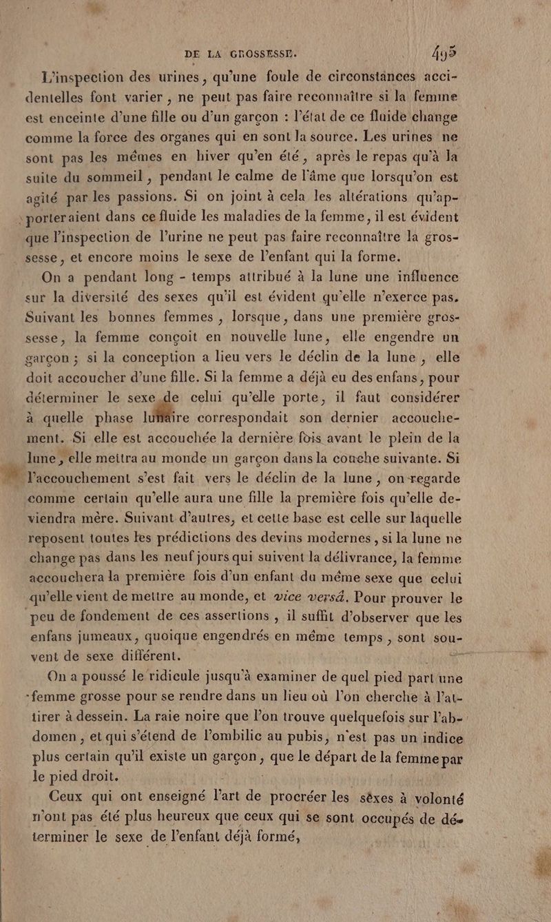 L'inspection des urines, qu’une foule de circonstances acci- dentelles font varier , ne peut pas faire reconnaître si la femine est enceinte d’une fille ou d’un garçon : l’état de ce fluide change comme la force des organes qui en sont la source. Les urines ne sont pas les mêmes en hiver qu’en été , après le repas qu’à Ja suite du sommeil, pendant le calme de l'âme que lorsqu'on est agité par les passions. Si on joint à cela les altérations qu'ap- \porteraient dans ce fluide les maladies de la femme, il est évident que l'inspection de l'urine ne peut pas faire reconnaître la gros- sesse, et encore moins le sexe de l'enfant qui la forme. On a pendant long - temps attribué à la lune une influence sur la diversité des sexes qu'il est évident qu'elle n’exerce pas. Suivant les bonnes femmes , lorsque, dans une première gros- sesse, la femme conçoit en nouvelle lune, elle engendre un garcon ; si la conception a lieu vers le déclin de la lune , elle doit accoucher d’une fille. Si la femme a déjà eu des enfans, pour déterminer le sexe. de celui qu’elle porte, il faut considérer à quelle phase lüffire correspondait son dernier accouche- ment. Si elle est accouchée la dernière fois avant le plein de la lune , elle meitra au monde un garçon dans la conehe suivante. Si comme certain qu’elle aura une fille la première fois qu’elle de- viendra mère. Suivant d’autres, et celte base est celle sur laquelle reposent toutes es prédictions des devins modernes, si la lune ne change pas dans les neuf jours qui suivent la délivrance, la femme accouchera la premiére fois d’un enfant du même sexe que celui qu’elle vient de mettre au monde, et vice versä. Pour prouver le peu de fondement de ces asserlions , il suffit d’observer que les enfans jumeaux, quoique engendrés en même temps , sont sou- vent de sexe diflérent. On a poussé le ridicule jusqu'à examiner de quel pied pari une femme grosse pour se rendre dans un lieu où l’on cherche à l’at- domen , et qui s'étend de Pombilie au pubis, n'est pas un indice plus certain qu’il existe un garçon, que le départ de la femine par le pied droit. | Ceux qui ont enseigné PRE de procréer les sèxes à à volonté n’ont pas été plus heureux que ceux qui se sont occupés de dés terminer le sexe de l'enfant déjà formé, rien |: