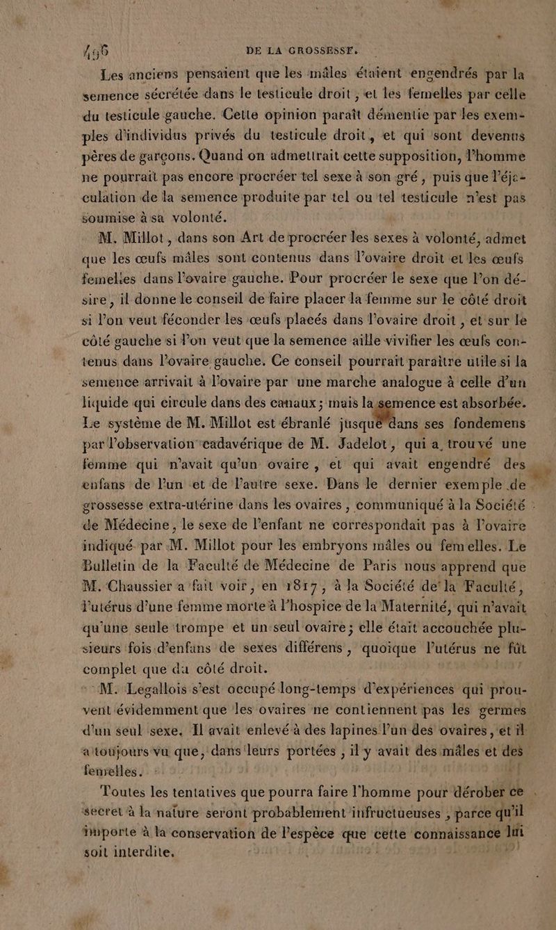 Les anciens pensaient que les mâles étaient engendrés par la du testicule gauche. Cette opinion paraît démentie par les exem- ples d'individus privés du testicule droit, et qui sont devenns pères de garcons. Quand on admettrait cette supposition, l’homme culation de la semence produite par tel ou tel testicule n’est pas soumise à sa volonté. M. Millot, dans son Art de procréer les sexes à volonté, admet que les œufs mâles sont contenus dans l'ovaire droit et les œufs femelies dans l'ovaire gauche. Pour procréer le sexe que l’on dé- sire , il donne le conseil de faire placer la femme sur le côté droit si l’on veut féconder les œufs placés dans l'ovaire droit , et sur Le tenus dans l'ovaire gauche. Ce conseil pourrait paraitre utile si la liquide qui circule dans des canaux ; mais lasemence est absorbée. DU D? de M. Jadelot, qui a trouvé une ænfans de l’un et de l’autre sexe. Dans le dernier exemple de - de Médecine, le sexe de l'enfant ne correspondait pas à l'ovaire indiqué par M. Millot pour les embryons mâles ou femelles. Le Bulletin de la Faculté de Médecine de Paris nous apprend que M. Chaussier a fait voir, en 1817, à la Société de'la Faculté, l'utérus d’une femme morte à l’hospice de la Maternité, qui n'avait qu’une seule trompe et un seul ovaire ; elle était accouchée plu- sieurs fois d’enfans de sexes différens , quoique Putérus ne fût sn que du côté droit. | d'un seul sexe. Il avait enlevé à des lapines l’un des ovaires , et il aïtotijours vu que, dans leurs portées , il y avait FPS mâles et des 4 femelles. secret à la nature seront probablement infructueuses , parce qu il importe à la conservation de l'espèce me cette connaissance di soil interdite, | 459 4