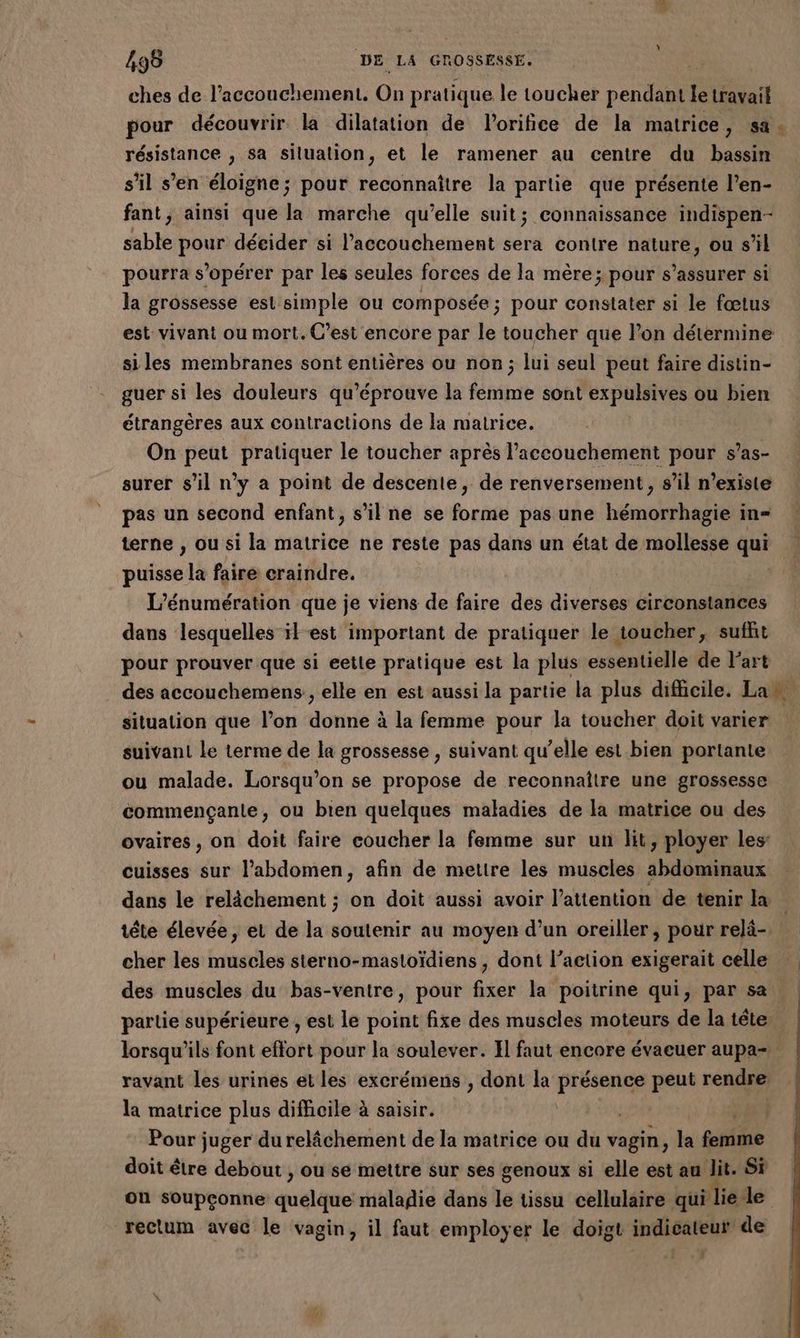 ches de l'accouchement. On pratique le toucher pendant le travail pour découvrir la dilatation de lorifice de la matrice, sa. résistance , sa silualion, et le ramener au centre du bassin s’il s’en éloigne; pour reconnaître la partie que présente l’en- fant, ainsi que la marche qu’elle suit; connaissance indispen- sable pour décider si l'accouchement sera contre nature, ou s’il pourra s’opérer par les seules forces de la mère; pour s’assurer si la grossesse est simple ou composée; pour constater si le fœtus est vivant ou mort. C’est encore par le toucher que l’on détermine siles membranes sont entières ou non; lui seul peut faire distin- guer si les douleurs qu’éprouve la femme sont expulsives ou bien étrangères aux contractions de la matrice. On peut pratiquer le toucher après l'accouchement pour s’as- surer s’il n’y a point de descente, de renversement , s’il n'existe pas un second enfant, s’il ne se forme pas une hémorrhagie in= terne , ou si la matrice ne reste pas dans un état de mollesse qui puisse la faire craindre. L’énumération que je viens de faire des diverses circonstances dans lesquelles ik est important de pratiquer le toucher, sufht pour prouver que si eetle pratique est la plus essentielle de l’art des accouchemens , elle en est aussi la partie la plus difficile. Lan. situation que l’on donne à la femme pour la toucher doit varier suivant le terme de la grossesse , suivant qu’elle est bien portante ou malade. Lorsqu'on se propose de reconnaître une grossesse commençante, ou bien quelques maladies de la matrice ou des ovaires, on doit faire coucher la femme sur un lit, ployer les: cuisses sur l’'abdomen, afin de mettre les muscles abdominaux dans le relâchement ; on doit aussi avoir l'attention de tenir la tête élevée, et de la soutenir au moyen d’un oreiller, pour relä-. cher les muscles sterno-mastoïdiens, dont l’action exigerait celle des muscles du bas-ventre, pour fixer la poitrine qui, par sa partie supérieure , est le point fixe des muscles moteurs de la tête lorsqu'ils font effort pour la soulever. Il faut encore évaeuer aupa- ravant les urines et les excrémens , dont la re peut rendre la matrice plus difficile à saisir. Pour juger du relâchement de la matrice ou du vagin, la femme doit être debout , ou se mettre sur ses genoux si elle est au dit. Si on soupçonne quelque maladie dans le tissu cellulaire qui lie le rectum avec le vagin, il faut employer le doigt indicateur de ,