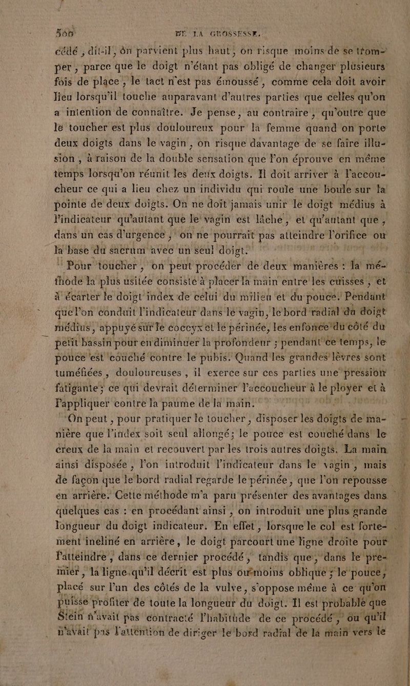 cédé ; ditil, ôn parvient plus haut, on risque moins de se rom per , parce que le doigt n'étant pas obligé de changer plüsieurs fois de place ; le tact n'est pas émoussé, comme cela doit avoir lieu lorsqu'il touche auparavant d’autres parties que celles qu'on a intention de connaître. Je pense, au contraire, qu'’outre que le toucher est plus douloureux pour la femme quand on porte deux doigts dans le vagin, on risque davantage de se faire illu- sion , à raison de la double sensation que Pon éprouve en même temps lorsqu'on réunit les detix doigts. Fl doit arriver à l'accou- cheur ce qui a lieu chez un individu qui roule une boule sur fa pointe de deux doigts. On ne doit jamais unir le doigt médius à à l'indicateur qu'autant que le vagin est lîche, et qu'antant que, dans’ un cas d'urgence ; ‘on ne pourrait pas atteindre l'erifice où Fè base du sacrum avec un seul doigt. | © Pour toucher, on peut procédér de deux manières : Ta mé thode la plus usitée consiste à placer la main entre les cuisses A à À écarter le doigt'index de celui du milieu et du pouce. / Peridant quel on conduit l'indicateur dans le vagin, le bord radial ‘da doigt médius , appuyé sur le coccyx et le périnée, les enforéedu'côté du petit été pour endiminuer la profondenr ; pendanl'ce temps, le pouce ‘est couché contre le pubis. Quand les grandes lèvres sont tuméfiées , douloureuses , il exerce sur ces parties une pression fatigante > ce qui devrait déterminer l'accoucheur à à le À et à Pappliquer contre la paume de la main. du nière que l'index soil seul ahongé ; mi pouce esl couché/dans! le creux de la main et recouvert par les trois autres doigts. La main ainsi disposée , lon introduit l’indicateur dans le vagin, mais en arrière. Cette méthode m'a paru présenter des avantages dans quelques cas : en procédant ainsi , on introduit une plus grande Pauéindre , dans 'ce dernier procédé ; tandis que, dans le pre mier , la ligne.qu'il décrit est plus owmoins oblique ; le’ pouce, placé sur l’un des côtés de la vulve, s'oppose même à ce qu'on puisse profiter de toute la 1ongueut di doigt. Ïl est proba ablé que Stein n'avait pas contracté l’habitüde de ce procédé , ou qu'il D'avait pas l'alléniion de diriger le‘bord radial de la main vers le