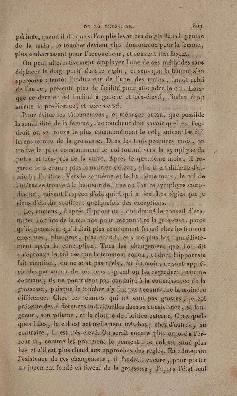 ; de la main, le toucher devient plus douloureux pour la femme, plus y games pour l'accoucheur, et souvent insuffisant. On peut alternativement EN l’une de ces méthodes sa sans déplacer le doigt porié dans le vagin , et sans que la femme: s° en aperçoive : : tantôt l'indicateur de l'une des mains , Lantôt celui de l'autre, présente plus de facilité pour atteindr e le col. Lors- que ce dernier: est incliné à gauche et três-élevé x l'index droit mérite la préférence; et vice versé. Pour éviter les tâtonnemens, et ménager autant que AS He la sensibilité de la femme, l’accoucheur doit savoir quel est l’en- droit où se trouve le plus communément le col; suivant les dif- férens termes de lasgrossesse. Dans les trois premiers mois, on trouve le plus constamment le col tourné vers la symphyse du pubis et très-près de la vuive. ADIEs le quatrième mois, il re- garde le sacrum : plus la matrice s'élève , plus il est. difficile d’at- …teindre lorifice, Vers le septièmeiet le huitième mois, le col de …uiérus se trouve.à la hauteur de l'une ou l’autre symphyse sacro- iliaque ; suivant l'espèce d’obliquité qui a lieu. Les règles que je viens d'établir souffrent quelquefois des exceplions. “Les anciens; d'après Hippocrale ; ont donné le conseil d' exa- pra Vorifice de la matrice pour recounatire la grossesse, parçe _qu'ils pensaient qu'il éiait plus exactement fermé chez les femmes enceintes, plus: gros. plus chaud, et siué plus, bas ‘immédiate. ment après. la. conception. Tous.les. changemens que. lon äit qu'éprouve le: col dès que la femme a concu, el dont. Hippocrate ciables par aucun de nos sens : quand on les regarderait comme conslans ; ils.ne pourraient pas conduire à.la connaissance de la grossesse , puisque, le toucher n ÿ fait pas reconnaître la moindre > présente des différences individuelles dans.sa consistance, sa. Jon- gueur ; son volume’, et la clôture de lorifice.externe, Chez quel- ques filles ,. le col est naturellement três-bas.; chez d' autres; au contraire , il'est. trés-élevé, On serait Fo ré ‘exposé à l’er reur si,.comme les praticiens le pensent, le col.est. silué plus bas et s’ilest pluschaud aux approches. des règles. En admeltant l'existence de ces changemens , il faudrait encore 3: pour portier un jugement fondé en faveur de la grossesse ; d'aprés l'état seul