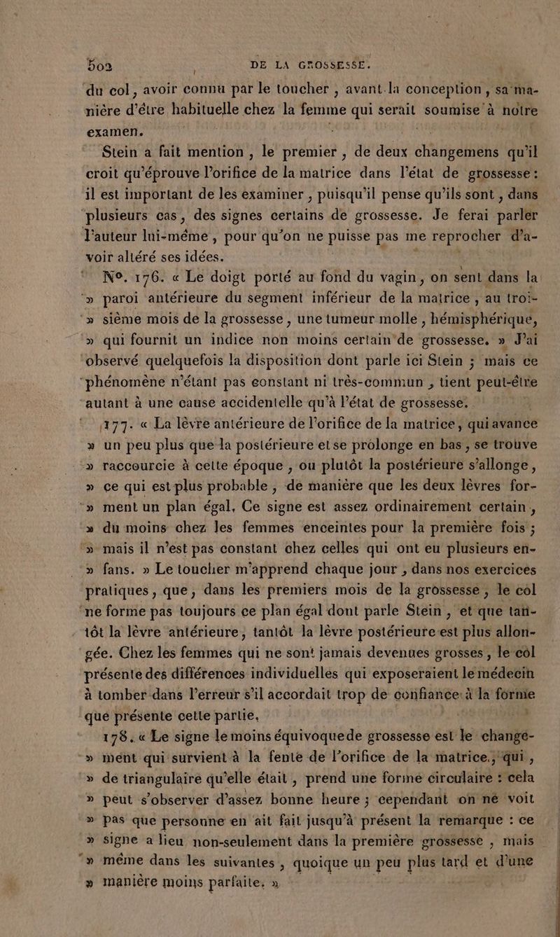 du col, avoir connu par le toucher , avant.la conception, sa ma- nière d’être habituelle chez la femme qui serait br 0 notre examen. | | | Stein a fait mention , le premier , de deux et dHhé qu'il croit qu éprouve lorifice de la matrice dans l’état de grossesse: il est important de les examiner , puisqu'il pense qu’ils sont , dans ‘plusieurs cas, des signes certains de grossesse. Je ferai parler l'auteur Ini-méme , pour qu’on ne puisse pas me M qe d’a- voir altéré ses idées. N°. 176. « Le doigt porté au fond du vagin, on sent dans la ‘» pero antérieure du segment inférieur de la matrice , au troi- ‘» sième mois de la grossesse, une tumeur molle , hémisphérique, » qui fournit un indice non moins certain de grossesse, » J'ai Gbaètvé quelquefois la disposition dont parle ici Stein ; mais ce ÉROROIES n’élant pas eonstant ni très-commun , té peutrétre ‘autant à une cause accidentelle qu’à l'état de grossesse. | 177. « La lèvre antérieure de l’orifice de la matrice, quiavance » un peu plus que la postérieure etse prolonge en bas, se trouve » raccourcie à celte époque , ou plutôt la postérieure s’allonge, » ce qui est plus probable , de manière que les deux lèvres for- -» mentun plan égal, Ce signe est assez ordinairement certain, » du moins chez les femmes enceintes pour la première fois ; ‘» mais il n’est pas constant chez celles qui ont eu plusieurs en- » fans. » Le toucher m’apprend chaque jour ; dans nos exercices pratiques , que, dans les premiers mois de la grossesse; le col ‘ne forme pas toujours ce plan égal dont parle Stein , et que tan- tôt la lèvre antérieure, tantôt la lèvre postérieure-est plus allon- gée. Chez les femmes qui ne sont jamais devenues grosses , le col HORS des différences individuelles qui exposeraïent le médecin à tomber dans l'erreur s’il accordait trop de confiance: à la forme que présente celle partie, s 178. « Le signe le moins équivoquede grossesse est le changé- » went qui survient à la fente de l’orifice de la matrice., qui, » de triangulaire qu’elle était, prend une forine circulaire : cela » peut s’observer d’assez hénhe heure ; cependant on né voit » pas que personne en ait fait jusqu'à présent la remarque : ce » même dans les suivantes ; quoique un peu plus tard et d’une