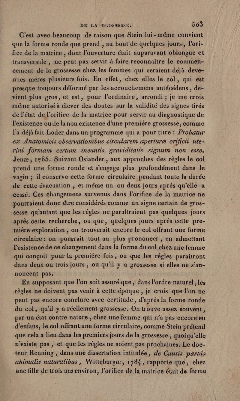 C’est avec beaucoup de raison que Stein lui-même convient que la forme ronde que prend , au bout de quelques jours, l'ori- fice de la matrice , dont l'ouverture était auparavant oblongue et transversale , ne peut pas servir à faire reconnaitre le commen- cement de la grossesse chez les femmes qui seraient déjà deve- nues mêres plusieurs fois. En effet, chez elles le col, qui est presque toujours déformé par les accouchemens antécédens , de- vient plus gros, et est, pour l'ordinaire, arrondi ; je me crois même autorisé à élever des doutes sur la validité des signes tirés de l’état de l’orifice de la matrice pour servir au diagnostique de l'existence ou de la non existence d’une première grossesse, comme l'a déjà fait Loder dans un programme qui a pour titre : Probatur ex Anatomicis observationibus circularem aperturæ orificii ute- rini formam certum ineuntis graviditatis signum non esse. Jenæ, 1785. Suivant Osiander , aux approches des règles le col prend une forme ronde et s'engage plus profondément dans le vagin ; il conserve cette forme circulaire pendant toute la durée de cette évacuation ; et même un ou deux jours après qu’elle a cessé. Ces changemens survenus dans l’orifice de la matrice ne pourraient donc étre considérés comme un signe certain de gros- sesse qu'autant que les règles ne paraîtraient pas quelques jours après celte recherche, ou que, quelques jours après cette pre- mière exploration , on trouverait encore le col offrant une forme circulaire : on pourrait tout au plus prononcer , en admettant l'existence de ce changement dans la forme du col chez une femme qui conçoit pour la première fois, ou que les règles parattront dans deux ou trois jours , ou qu'il y a grossesse si elles ne s’an- noncent pas. En supposant que l’on soit assuré que, dmoléadée naturel , les règles ne doivent pas venir à celle époque ; je crois que Don. ne peut pas encore conclure avec certitude , d’après la forme ronde du col, qu'il y a réellement grossesse. On trouve assez souvent, par un élat contre nature , chez une femme qui n’a pas encore eu d’enfans, le col offrant une forme circulaire, comme Stein prétend que cela a lieu dans les premiers jours de la grossesse , quoiqu’elle n'existe pas , et que les règles ne soient pas prochaines. Le doc- teur Henning , dans une dissertation intitulée, de Causis parts ahimalis naturalibus, Witteburgæ , 1784, rapporte que, chez une fille de trois ansenviron, l’orifice de la matrice était de forme