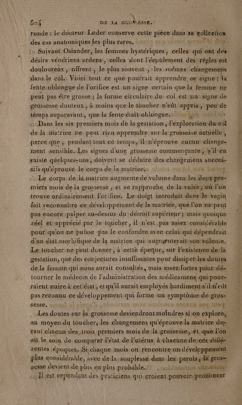 Ê54 DE La | ESSÉ, ronde : le docteur Loder conserve celte si dans ‘sa golleetion des cas anatomiques les plus rares, 427: 412 00 eut LUE 2 1» Suivant Osiander, les fenunes hystériques , celles qui ont des désirs vénériens ardens , celles dont l'écoulement des: règles ést douloureux, offrent , le plus souvent , les mêmes changemers dans le col Voici he ce que RAEed apprendre. ce signe: la fente: oblongue de l’orifice est un signe certain que la femme ne peut pas être grosse ; la forme circulaire du col est untsigne de grossesse douteux , à moins que le toucher n'eût appris, peu de she Are que la fente-étaitoblongue.: 115 49h tan Dans les six premiers mois de la gestation, exploration durcôl de la matrice ne peut rien apprendre sur la grossesse actuelle |, ment sensible. Les signes d'une grossesse commençante, ‘s’ilen existé quelques-uns ; doivent se déduire ‘des changemens Dhs sifs qu'éprouvé, le corps de la matrices» 224101 sait onu Los Le corps de li:matrice augmentede volume dans: bi devrpre- miers mois de la grossesse , et se rapproche de la:vulves toi l'on trouve ordinairement l'orifice. Le doigt introduit dans: le vagin fait reconnaitre ee développement de Jarmatrice, quell’on netpeut pas encore ;paiper au-dessus du détroit supérieur ; inaïs quoique réel etapprécié par le-toucher, il n'est, pas assez! considérable pour qu'on me puisse pas le confondre avec celui qui dépendrait d'un état morbifäique de la matrice qui ‘augrienteraitsontvélunie. Le: toucher.ne peut donner; à cette épeque, sur Pexistence dela gestation, que des eonjectures insuffisantes pouf dissiper lesdoutes de la ferme qui nous aurait consultés, mais assez: fortes pour dé- tourner le médecin de l'administration des médicamens qupour- rdient nuire à cet état, etqu'il aurait employés hardimentsilhnweût pas reconnu ce DS qui forme ‘un symptôme: de gros- sesse, dtol gl #21 AVE 9 91G0NS stp Les doutes sur la grossesse des loi a ES sion explore, au moyendu toucher, les changemens qu ‘éprouve la matrice du- rant chacun des rois premiers mois de:la grossesse: et que l'on - ait le soin de comparer d'état de l'utérus, à chacune:descés-diflé- rentes époques. Si chaque mois:on rencontre un développemént plus considérable, avec de la:souplessé dans-les, parois ; la gros- sesse devient de plus én'plus probäble.// , s5h1tneess nimes «est cependant des praticiens qui-croient pouvoir, prononcer nn RES