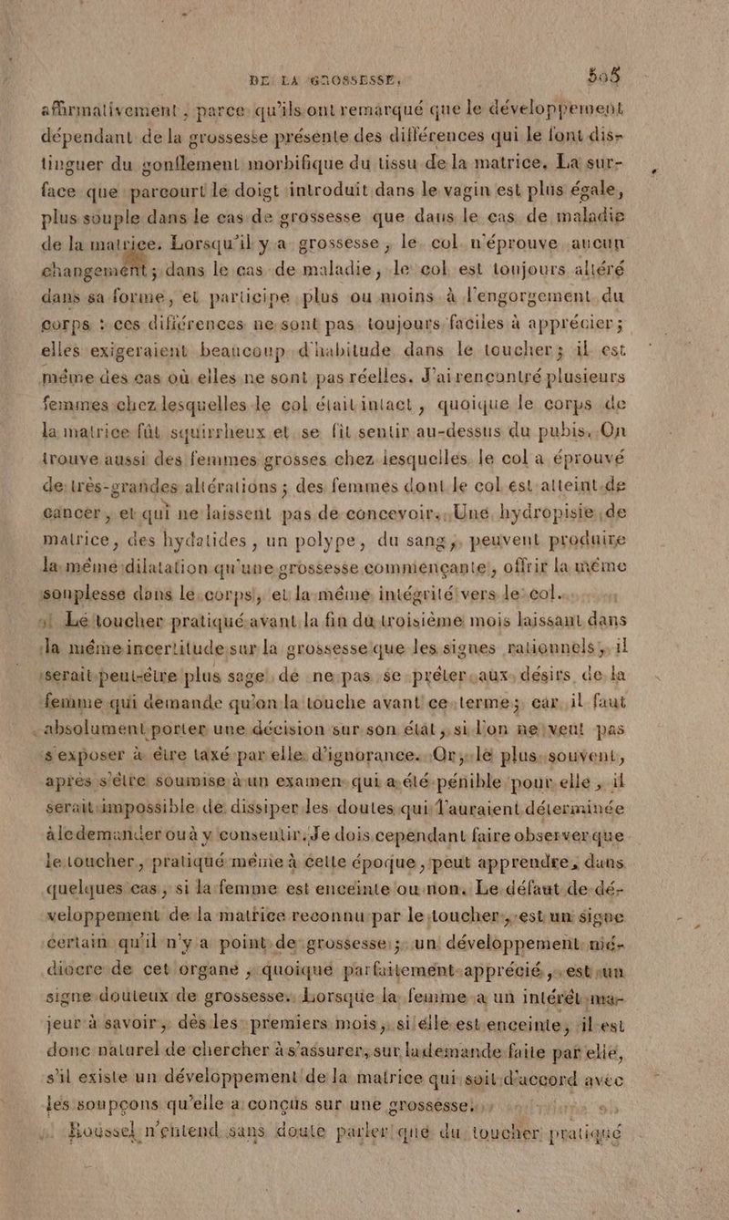afhrmativement , parce: qu’ils ont remarqué que le développement dépendant de la grossesse présente des différences qui Le font dis- tinguer du gonflement morbifique du tissu de la matrice, La sur- face que parcourt le doigt introduit dans le vagin est plus égale, plus souple dans le cas de grossesse que daus le cas de maladie de la matriee. Lorsqu'il y a grossesse ; le. col. n'éprouve aucun changement ; dans le cas de maladie, le col est toujours aliéré dans sa forme, et participe plus ou moins à l’engorgement du corps : ces difiérences ne: sont pas. toujours faciles à apprécier ; elles exigeraient beaucoup d'habitude dans le toucher; ik est méme des 4as où. elles.ne sont pas réelles. J'airencontré plusieurs femmes chez lesquelles le col étaitintact, quoique le corps de la matrice fût squirrheux et se fil sentir au-dessus du pubis, On trouve aussi des femmes grosses chez iesqueiles le col a éprouvé de: très-srañdes altérations ; des femmes dont Le col ést'alteint.de cancer , el qui ne laissent pas de concevoir... Une. hydropisie de malrice , des hydatides , un polype, du sang, peuvent produire la mémeidilatation qu'une grossesse comménçante, offrir la même sonplesse dans Le, corps!, et la:même intégrité vers le: col. st Létoucher pratiqué-avant la fin du troisième mois laissant dans la mémeincertitudesur la grossesse que les signes ratignnels;, 1} ‘serat-peut-étre plus sage; dé ne:passe-prélerçauxs désirs, de a femme.qui demande qu'on la touche avant'ce:terme; car. il faut . absolument-porter une décision sur son état ; si l'on neiveut pas s exposer à être taxé par elle d’ignorance. Or;:le plus: souvent, après s'être soumise à un examen. qui æ élé-pénible pour.elle , ül serait impossible de dissiper les doutes qui l'auraient déterminée àledemankier ou à y consentir. Je dois cependant faire observerque le toucher, pratiqué même à Celle époque, peut apprendre, duns quelques cas, si la femme est enceinte ou non. Le défaut de-dé- veloppement de la matrice reconnu-par le toucher.,:est un: signe certain qu'il n'y a point de grossesse: ;: un. développement: nié- diocre de cet organe ; quoique par faitement-apprécié + ES nun. signe douteux de grossesse. Lorsque la: feurme a un intéréL na jeur à savoir, dès les premiers mois ;; silélle.est enceinte, ‘ilest donc naturel de chercher à s'assurer, sur ludemande.faite par ele, s'il existe un développement de la matrice qui soil:d'accord avec les soupçons qu'elle a conçus sur une grosséssess, a nl 4: Boussel n'entend sans doute parler!'qué du: toucher pratiqué