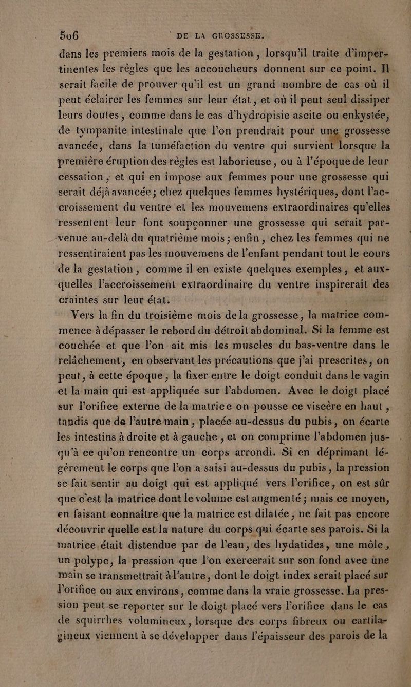 206 © DE LA GROSSRSS. dans les premiers mois de la gestation , lorsqu'il traite d’imper- tinentes les règles que les accoucheurs donnent sur ce point. Il. serait facile de prouver qu'il est un grand nombre de cas où il peut éclairer les femmes sur leur état, et où il peut seul dissiper leurs doutes, comme dans le cas d'hydropisie ascite ou enkystée, de tympanite intestinale que l’on prendrait pour une grossesse avancée, dans la tuméfaction du ventre qui ARE pti la première éruption des règles est laborieuse , ou à l’époque de leur cessation ; et qui en impose aux femmes pour une grossesse qui serait déjà avancée ; chez quelques femmes hystériques, dont l’ac- croissement du ventre el les mouvemens extraordinaires qu’elles ressentent leur font soupconner une grossesse qui serait par- venue au-delà du quatrième mois ; enfin, chez les femmes qui ne ressentiraient pas les mouvemens de l'enfant pendant tout le cours de la gestation, comme il en existe quelques exemples, et aux- quelles laccroissement extraordinaire du ventre inspirerait des craintes sur leur étai. Vers la fin du troisième mois de la grossesse, la matrice com- mence à dépasser le rebord du détroit abdominal. Si la femme est couchée et que l’on ait mis les muscles du bas-ventre dans le relâchement, en observant les précautions que j’ai prescrites, on peut, à cette époque, la fixer entre le doigt conduit dans le vagin et la main qui est appliquée sur l’abdumen. Avec le doigt placé sur l'orifice externe de la matrice on pousse ce viscère en haut , tandis que de lautremain ; placée au-dessus du pubis, on écarte les intestins à droite et à gauche , et on comprime l’abdomen jus- qu’à ce qu’on rencontre un corps arrondi. Si en déprimant lé- gérement le corps que l’on a saisi au-dessus du pubis, la pression se fait sentir au doigt qui est appliqué vers l’orifice, on est sûr que c'est la matrice dont le volume est augmenté ; mais ce moyen, en faisant connaître que la matrice est dilatée , ne fait pas encore découvrir quelle est la nature du corps qui écarte ses parois. Si la malrice.était distendue par de l’eau, des hydatides, une môle, un polype, la pression que l’on exercerait sur son fond avec une main se transmeltrait à l’autre, dont le doigt index serait placé sur l’orifice au aux environs, comme dans la vraie grossesse. La pres- sion peut se reporter sur le doigt placé vers l’orifice dans le cas de squirrhes volumineux, lorsque des corps fibreux ou cartila- gineux viennent à se développer dans l'épaisseur des parois de la