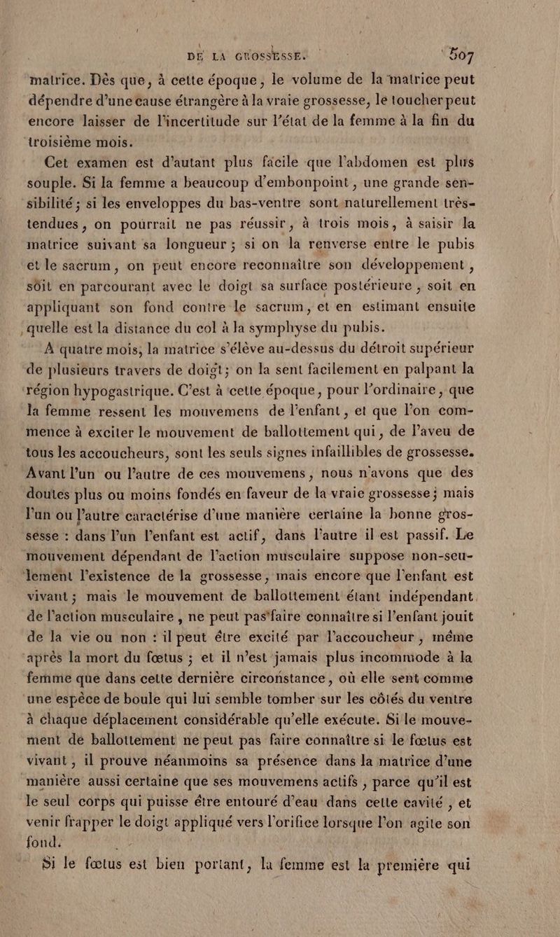 malrice. Dès que, à cette époque, le volume de la matrice peut dépendre d’une cause étrangère à la vraie grossesse, le toucher peut encore laisser de l'incertitude sur l’état de la femme à la fin du troisième mois. Cet examen est d’autant plus facile que l’abdomen est plus souple. Si la femme a beaucoup d’embonpoint , une grande sen- sibilité ; si les enveloppes du bas-ventre sont naturellement très- tendues , on pourrait ne pas réussir, à trois mois, à saisir la matrice suivant sa longueur ; si on la renverse entre le pubis et le sacrum, on peut encore reconnaître son développement , sôit en parcourant avec le doigt sa surface postérieure , soit en appliquant son fond contre le sacrum, et en estimant ensuite quelle est la distance du col à la symphyse du pubis. À quatre mois, la matrice s’élève au-dessus du détroit supérieur de plusieurs travers de doigt; on la sent facilement en palpant la région hypogastrique. C’est à cette époque, pour lordinaire , que Ja femme ressent les mouvemens de l'enfant , et que l’on com- mence à exciter le mouvement de ballottement qui, de l’aveu de tous les accoucheurs, sont les seuls signes infaillibles de grossesse. Avant l’un ou l’autre de ces mouvemens , nous n'avons que des doutes plus ou moins fondés en faveur de la vraie grossesse; mais l'un ou l’autre caractérise d’une manière certaine la bonne gros- sésse : dans l’un l'enfant est actif, dans l’autre il est passif. Le mouvement dépendant de l’action musculaire suppose non-seu- lement l'existence de la grossesse, mais encore que l'enfant est vivant; mais le mouvement de ballottement étant indépendant. de l’action musculaire , ne peut pas'faire connaître si l'enfant jouit de la vie ou non : il peut être excité par l'accoucheur , même après la mort du fœtus ; et il n’est jamais plus incommode à la femme que dans cette dernière circonstance, où elle sent comme une espèce de boule qui lui semble tomber sur les côtés du ventre à chaque déplacement considérable qu’elle exécute. Si le mouve- ment dé ballottement ne peut pas faire connaître si le fœtus est vivant , il prouve néanmoins sa présence dans la matrice d’une manière aussi certaine que ses mouvemens aclifs , parce qu’il est le seul corps qui puisse être entouré d’eau dans celte cavité , et venir frapper le doigt appliqué vers l’orifice lorsque lon agite son fond. | Si le fœtus est bien portant, la femme est la première qui