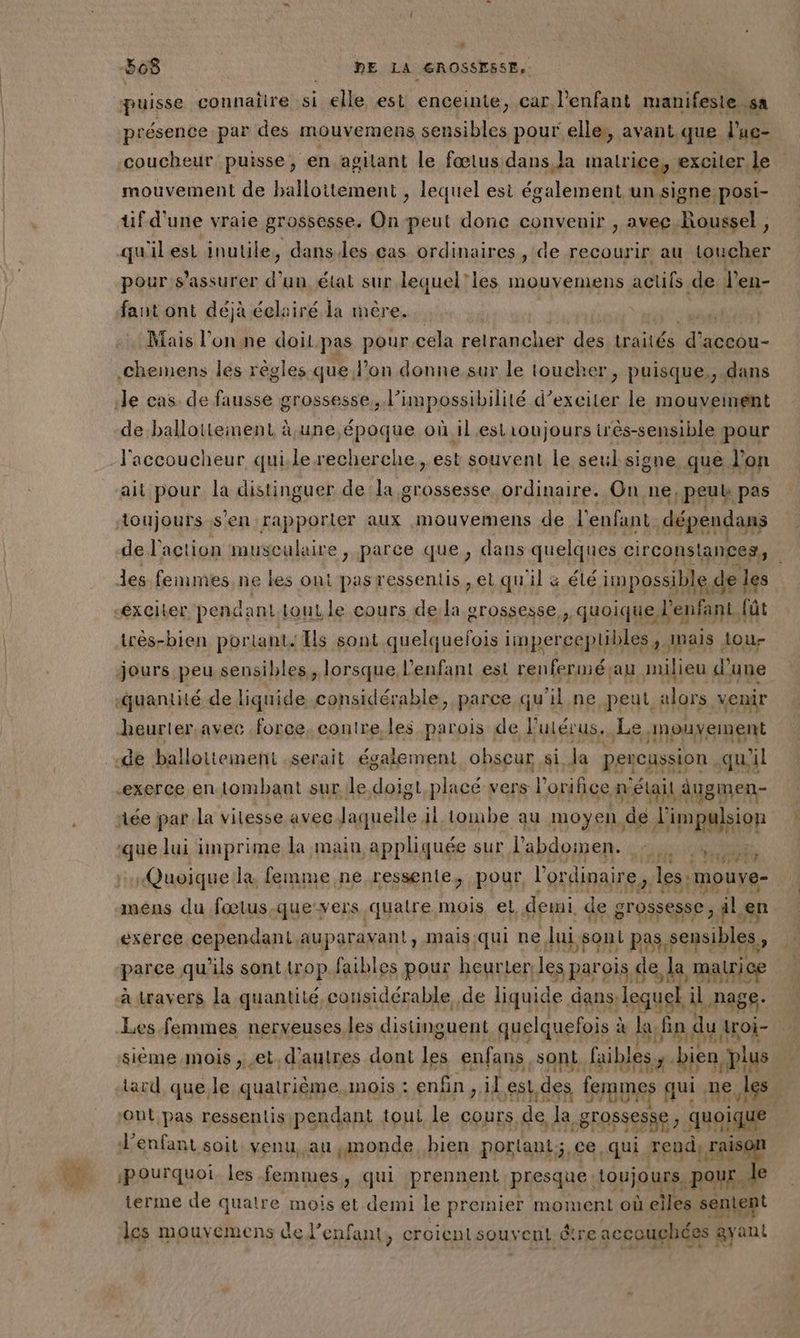 D # puisse connattrehsi elle est enceinte, car l'enfant manifeste sa présence par des mouvemens sensibles pour elles, avant que l'ue- coucheur puisse, en agilant le fœtus dans la malrice, exciter le mouvement de ballottement , lequel est également un signe posi- tif d'une vraie grossesse. On peut donc convenir , avec Roussel , pour s'assurer d’un état sur lequel’les mouvemens ane tes fant ont déjà éclairé. la mère. | Mais l'onne doilpas pour cela relrancher des traités \g accou- le cas. de fausse grossesse, l’impossibilité d’exciter le mouveinent de ballottement à une époque où il est1oujours très-sensible pour l'accoucheur quile recherche, est souvent le seul signe que l’on ait pour la distinguer de la grossesse ordinaire. On ne, peut pas toujours s’en rapporter aux mouvemens de l'enfant. dépendans de l'action musculaire , parce que, dans quelques circonstances, des femmes ne les ont pas ressentis ,et qu'il &amp; élé impossible de les exciter pendant.tout le cours dela grossesse, quoique l'enfant. fût jours peu sensibles, lorsque l'enfant est renferméçau milieu d’une quantité de liquide considérable, parce qu'il ne peut alors .xenir heurter avec force, contre les parois de l'utérus. Le, PUS En exerce en. tombant sur le doigt placé vers Ï orifice aétail augmen- iée par la vilesse avec laquelle iltombe au moyen de l'impulsion quk lui imprime la main appliquée sur l'abdomen. PP Quoique lx femme ne ressente, pour l'ordinaire, les: |mouye- F4 mens du fœlus.que-vers quatre mois el, demi de gross esse, älen ' 3! exerce cependant.auparavant, mais:qui ne lui yon P à as sensibles, parce qu'ils sont trop.faibles pour heurter les Parois f de la matrice à Warorh la aa considérable, de liquide dans) legues il PRES Tr FLN API sième mois et. iron dont (os enfans sont. filles. bien plus Aard que le auatrs ee MOIS : enfin ji il est,des tu nus ne. 165: L'enfant soit: venu, ati png Rs la dan qui po pe pourquoi. les femmes, qui prennent presque: toujours. Pour. le terme de quatre mois et demi le premier menus où eiles sentent les mouvemens de l'enfant, croient souv cut être accouchées ayant