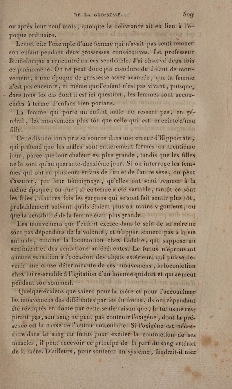 ou après leur neuf mois, quéiqite la délivrance aiteu lieu à l'é- poque ordinaire. | Levret cite l'exemple d’une femme qui n'avait pas senti remuer son enfant pendant deux grossesses consécutives. Le. professeur . Baudelocqne a rencontré un cas semblable. Pai observé deux fôts ce phériomène. On ne peut donc pas conclure.du défaut de mou- vement, à une époque de grossesse assez avancée, que la femme n’est pas enceinte, ni même quel’enfant n’est pas vivant , puisque, dans tous les cas dont il est ici question , les femmes sont accou- chées à terme d’enfans bien portans. La femme qui porte un enfant mâle ne ressent pas, en gé- néral, les mouvemens plus {ôL que celle'qui est enceinte d’üne fille. | Cette disunetion a pris sa source dans une erreur d'Hippocrate, qui prétend que les mâles sont entièrement formés au trentième jour, parce que leur chaleur est plus grande , tandis que les filles ne le sont qu’au quarante-deuxième jour. Si on interroge lés fem nes qui ont eu plusieurs enfans de lan et de l'autre sexe, on peut s'assurer, par leur témoignage, qu’elles ont senti rémuer à la méme époque; ou que, si ce terme à été variable, tantôt ce sont Tes filles ,' d’autres fois les garçons qui se‘sont fait sentir plus tôt, probablement suivant qu’ils étaient plus où moins vigoureux, ou qué la sensibilité de la femme était plus grande: | * Les mouvemens que l'enfant exerce dans le sein de samère ne sont pas dépendans de la volonté} et n’appartiennent: pas à la vie animale, Coinme la locomotion chez Padulte, qui supposetun sentiment el des sensations antécédentes/'Le fœtus n’éprouvant atcuue sensation à l’occasion des objets extérieurs qui puisse de- venir une cause délerminante de ses mouveniens, la locomotion chez lui ressemble à l'agitation d'un honimé qui dort et qui se meut pendant son sommeil. | af Quelque éviderrs que soient pour la mère et pour l’accoucheur les mouvemens des différentes parties du fœtus , ils ont cependant été révoqués en doute par celle seule’raïson que, le fœtus ne res+ pirant pas, son sang ne peut pas contenir l’oxigène , dont la pré- sence est la cause de l'action musculaire! Si l’oxigène est néces- saire dans le sang du fœtus pour exciter la contraction de‘lses muscles , il peut recevoir ce principe de! la part du sang artériel de Ft mère. D'ailleurs, pour soutenir un système, faudrait-il nier LA PARC AT