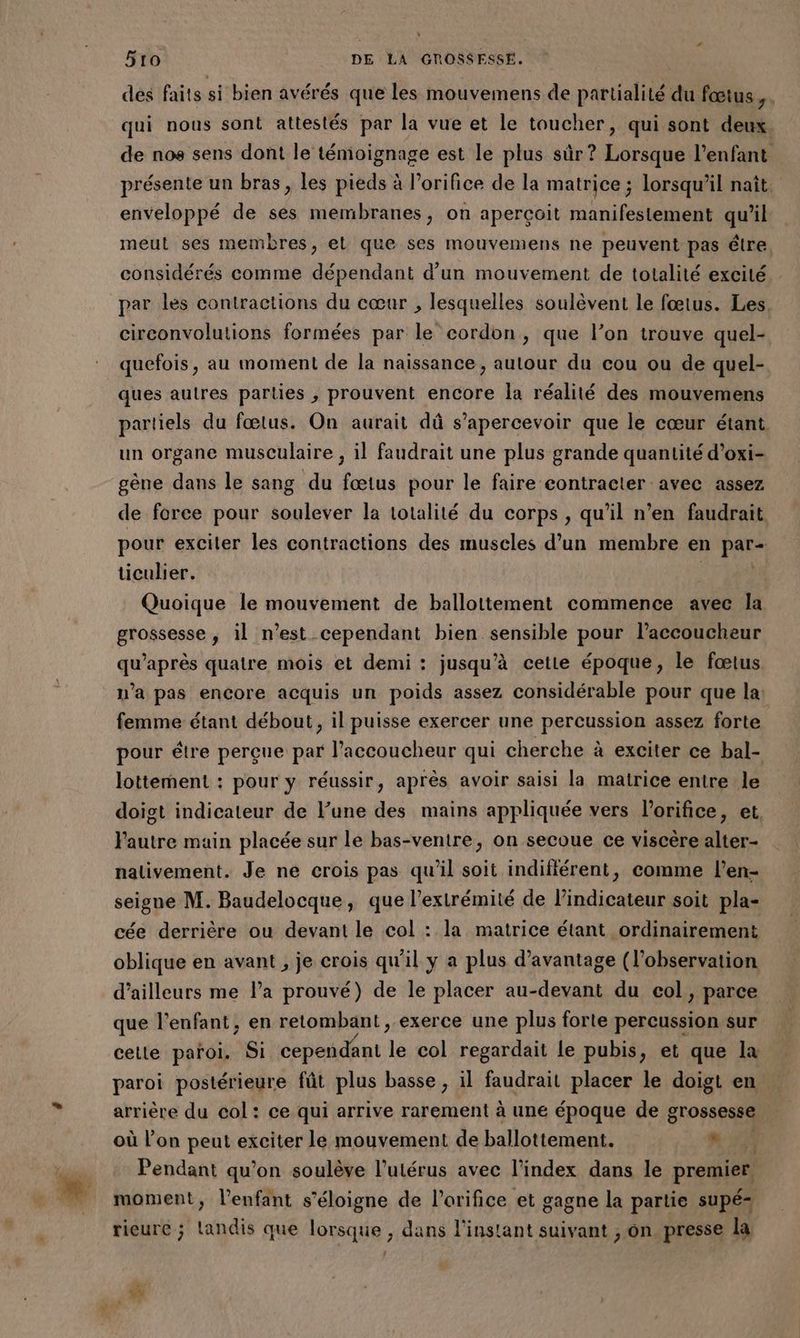 des faits si bien avérés que les mouvemens de partialité du fœtus, . qui nous sont attestés par la vue et le toucher, qui sont deux de nos sens dont le témoignage est le plus sûr? Lorsque l'enfant présente un bras, les pieds à l’orifice de la matrice ; lorsqu'il naît. enveloppé de sés membranes, on aperçoit manifestement quil meut ses membres, el que ses mouvemens ne peuvent pas être considérés comme dépendant d’un mouvement de totalité excité par les contractions du cœur , lesquelles soulèvent le fœtus. Les circonvolutions formées par le cordon, que l’on trouve quel- quefois, au moment de la naissance, autour du cou ou de quel- ques autres parties , prouvent encore la réalité des mouvemens partiels du fœtus. On aurait dû s’apercevoir que le cœur étant un organe musculaire , il faudrait une plus grande quantité d’oxi- gène dans le sang du fœtus pour le faire contracter avec assez de force pour soulever la totalité du corps , qu'il n’en faudrait pour exciler les contractions des muscles d'un membre en pars ticulier. Quoique le mouvement de ballottement commence avec la grossesse, il n’est cependant bien sensible pour l’accoucheur qu'après quatre mois et demi: jusqu'à cette époque, le fœtus. n’a pas encore acquis un poids assez considérable pour que la: femme étant débout, il puisse exercer une percussion assez forte pour étre perçue par l’accoucheur qui cherche à exciter ce bal- lottement : pour y réussir, après avoir saisi la matrice entre le doigt indicateur de lune des mains appliquée vers l’orifice, et, Pautre main placée sur le bas-ventre, on secoue ce viscère alter- nalivement. Je ne crois pas qu'il soit indifférent, comme l’en- seigne M. Baudelocque, que l'extrémité de lindicateur soit pla- cée derrière ou devant le col : la matrice étant ordinairement oblique en avant , je crois qu'il y a plus d'avantage (l’observation d’ailleurs me l’a prouvé) de le placer au-devant du col, parce que l'enfant, en retombant , exerce une plus forte percussion sur celle paroi. Si cependant de col regardait le pubis, et que la paroi postérieure fût plus basse, il faudrait placer le doigt en arrière du col: ce qui arrive rarement à une époque de grossesse où l’on peut exciter le mouvement de ballottement. Le Pendant qu’on soulève l'utérus avec l'index dans le premier moment, l'enfant s'éloigne de l’orifice et gagne la partie supé- rieure ; Landis que lorsque , dans l'instant suivant , on presse la LU