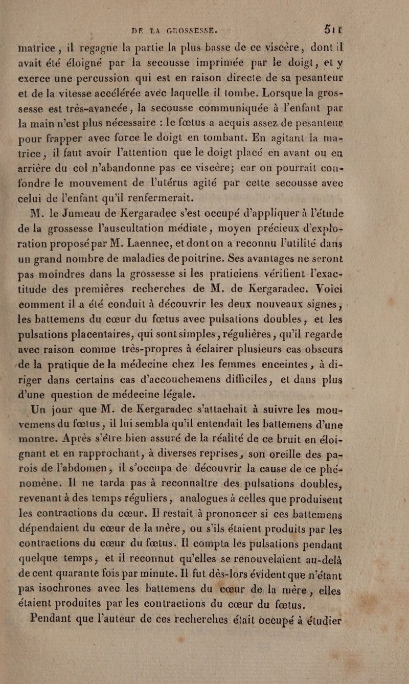 matrice , il regagne la partie la plus basse de ce viscère, dont il avait été éloigné par la secousse imprimée par ie doigt, et y exerce une percussion qui est en raison directe de sa pesanteur et de la vitesse accélérée avec laquelle il tombe. Lorsque la gros- sesse est trés-avancée , la secousse communiquée à l'enfant par la main n’est plus nécessaire : Le fœtus a acquis assez de pesanteur pour frapper avec force le doigt en tombant. En agitant la ma- trice , il faut avoir l’attention que le doigt placé en avant ou eï arrière du col n’abandonne pas ce viscère; car on pourrait cou- fondre le mouvement de lutérus agité par celte secousse avec celui de l'enfant qu'il renfermerait. M. le Jumeau de Kergaradec s’est occupé d'appliquer à l'étude de la grossesse l’auscultation médiate, moyen précieux d’expto- ration proposé par M. Laennec, et dont on a reconnu l'utilité dans un grand nombre de maladies de poitrine. Ses avantages ne seront pas moindres dans la grossesse si les praticiens vérilient l'exac- titude des premières recherches de M. de Kergaradec. Voici eéomment il a été conduit à découvrir les deux nouveaux signes, : les battemens du cœur du fœtus avec pulsations doubles, et les pulsations placentaires, qui sont simples, régulières, qu’il regarde avec raison comme très-propres à éclairer plusieurs cas obscurs ‘de la pratique de la médecine chez les femmes enceintes , à di- riger dans certains cas d’accouchemens difliciles, et dans plus d’une question de médecine légale. Un jour que M. de Kergaradec s’attachait à suivre les mou- vemens du fœtus , il lui sembla qu’il entendait les batternens d’une montre. Après s’élre bien assuré de la réalité de ce bruit en éloi- gnant et en rapprochant, à diverses reprises, son oreille des pa- rois de l’abdomen, il s’occupa de découvrir la cause de ce phé- nomène. Îl ne tarda pas à reconnaître des pulsations doubles, revenant à des temps réguliers, analogues à celles que produisent les contractions du cœur. Il restait à prononcer si ces battemens dépendaient du cœur de la mère, ou s'ils étaient produits par les contractions du cœur du fœtus. Il compta les pulsations pendant quelque temps, et il reconnut qu’elles se renouvelaient au-delà de cent quarante fois par minute. Il fut dès-lors évident que n'étant pas isochrones avec les hattemens du cœur de la mère, elles étaient produites par les contractions du cœur du fœtus. Pendant que l’auteur de ces recherches était occupé à étudier
