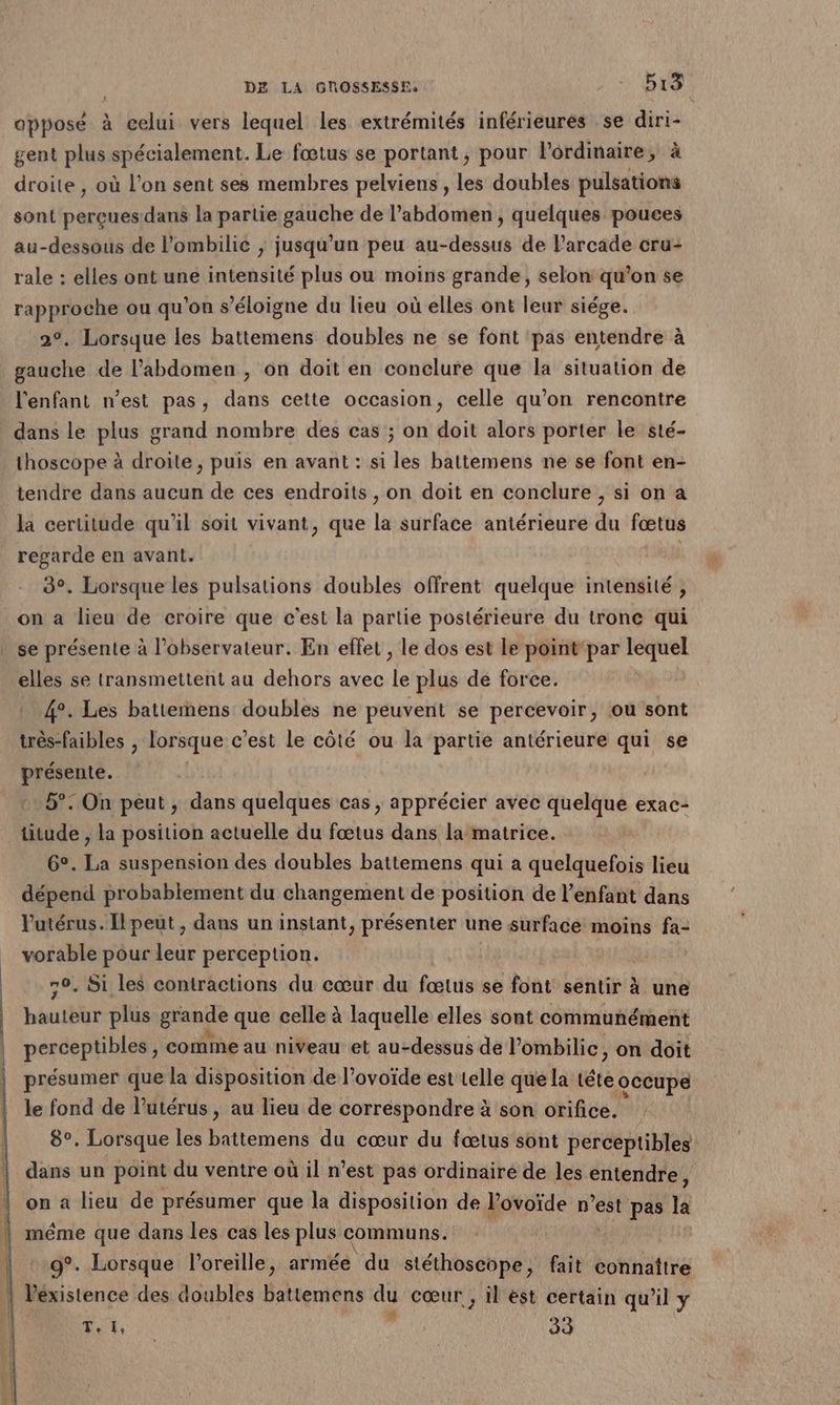 opposé à celui vers lequel les extrémités inférieures se diri- gent plus spécialement. Le fœtus se portant, pour Pordimaire, à droite , où l’on sent ses membres pelviens , les doubles pulsations sont perçues dans la partie gauche de l'abdomen , quelques pouces au-dessous de l’ombilic , jusqu’un peu au-dessus de arcade cru- rale : elles ont une intensité plus ou moins grande, selon qu’on se rapproche ou qu'on s'éloigne du lieu où elles ont leur siége. 2°, Lorsque les battemens doubles ne se font pas entendre à gauche de l'abdomen , on doit en conclure que la situation de l'enfant n’est pas, dans cette occasion, celle qu’on rencontre dans le plus grand nombre des cas ; on doit alors porter le sté- thoscope à droite, puis en avant : si les battemens ne se font en- tendre dans aucun de ces endroits , on doit en conclure , si on a la certitude qu’il soit vivant, que la surface antérieure du fœtus regarde en avant. 3°. Lorsque les pulsations doubles offrent quelque intensité , on a lieu de croire que c'est la partie postérieure du tronc qui se présente à l'observateur. En effet , le dos est le pointpar lequel elles se transmettent au dehors avec le plus de force. 4°. Les battemens doubles ne peuvent se percevoir, ou sont très-faibles , lorsque c'est le côté ou la partie antérieure qui se présente. 5°. On peut , dans quelques cas , apprécier avec quelque exac- titude , la position actuelle du fœtus dans la matrice. 6°. La suspension des doubles battemens qui a quelquefois lieu dépend probablement du changement de position de l'enfant dans utérus. Ilpeut, dans un instant, présenter une surface moins fa- vorable pour leur perception. 70. Si les contractions du cœur du fœtus se font sentir à une bauteur plus grande que celle à laquelle elles sont communément perceptibles , comme au niveau et au-dessus de l’ombilic, on doit présumer que la disposition de l’ovoïde est telle que la tête occupe le fond de lutérus, au lieu de correspondre à son orifice. 8°. Lorsque les battemens du cœur du fœtus sont perceptibles on a lieu de présumer que la disposition de l’ovoïde n’est pas la g°. Lorsque l'oreille, armée du stéthoscope, fait connaître T. 1, a 33