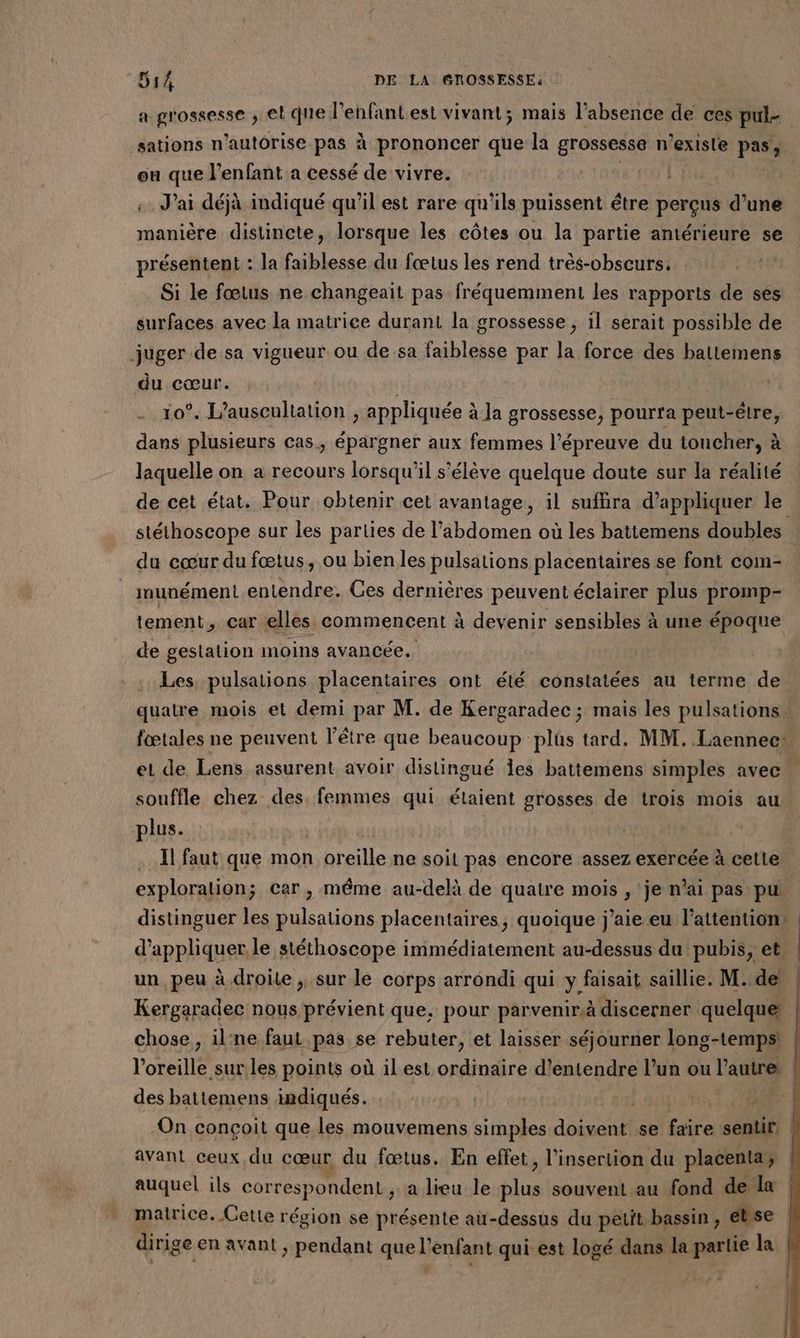 a grossesse ; el que l'enfant est vivant; mais l'absence de ces pul- _sations n'autorise pas à prononcer que la grossesse n’exisle pas, ou que l'enfant a cessé de vivre. |. : «J'ai déjà indiqué qu'il est rare qu'ils puissent être perçus d’une manière distincte, lorsque les côtes ou la partie amérieure se présentent : la faiblesse du fœtus les rend très-obscurs. | Si le fœtus ne changeait pas fréquemment les rapports de ses surfaces avec la matrice durant la grossesse , il serait possible de juger de sa vigueur ou de sa faiblesse par la force des baltemens du cœur. | 10°. L’auscultation , appliquée à la grossesse, pourra peut-être, dans plusieurs cas, épargner aux femmes l’épreuve du toucher, à laquelle on a recours lorsqu'il s'élève quelque doute sur la réalité de cet état. Pour obtenir cet avantage, il suffira d'appliquer le stéthoscope sur les parties de l'abdomen où les battemens doubles du cœur du fœtus, ou bien les pulsations placentaires se font com- imunément entendre. Ces dernières peuvent éclairer plus promp- tement, car elles commencent à devenir sensibles à une époque de gestation moins avancée. Les pulsations placentaires ont été constatées au terme de quatre mois et demi par M. de Kergaradec ; mais les pulsations. fœtales ne peuvent l'être que beaucoup plûs tard. MM. Laennec: et de Lens assurent avoir distingué Îles battemens simples avec … souffle chez des. femmes qui étaient grosses de trois mois au plus. | | . Il faut que mon oreille ne soit pas encore assez exercée à cette exploration; car, même au-delà de quatre mois , je n'ai pas pu distinguer les pulsations placentaires, quoique j'aie eu l’attention d'appliquer le stéthoscope immédiatement au-dessus du pubis, et un peu à droite ;, sur le corps arrondi qui y faisait saillie. M. de | Kergaradec nous prévient que, pour parvenir discerner quelque | chose, il'ne faut pas se rebuter, et laisser séjourner long-tempsi l'oreille sur les points où il est ordinaire d'entendre l’un ou l’autre: des battemens indiqués. | | On conçoit que les mouvemens simples doivent se ce sentir. avant ceux du cœur du fœtus. En effet, l’insertion du placenta; auquel ils correspondent ,; a lieu le ee souvent au fond de la * matrice. Cette région se présente au-dessus du petit.bassin, ét se dirige en avant ; pendant que l'enfant qui est logé dans la partie la