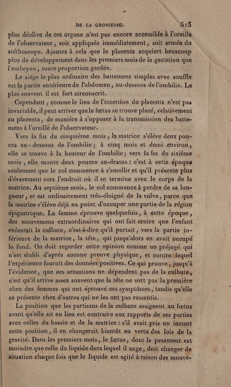 plus déclive de cet organe n’est pas encore accéssible à l'oreille de l'observateur, soit appliquée immédiatement , soit armée du stéthoscope. Ajoutez à cela que le placenta acquiert beaucoup plus de développement dans les premiers mois de la gestation que l'embryon, toute proportion gardée. Le siége le plus ordinaire des battemens simples avec souffle est la partie antérieure de l'abdomen, au-dessous de l’ombilic. Le plus souvent il est fort circonscrit. Cependant , comme le lieu de l'insertion du placenta n'est pas invariable, il peut arriver qüsls fœtus se trouve placé, relativement au placenta, de manière à s’opposer à la transmission des batte- mens à l’oreille de l'observateur. Vers la fin du cinquième mois ; la matrice s’élève deux pou- ces au- dessous de l’ombilic; à cinq mois et demi environ, elle se trouve à la hauteur de lombilic; vers la fin du sixième mois , elle monte deux pouces au-dessus : c’est à cette époque seulement que le col commence à s’amollir et qu’il présente plus d’évasement vers l'endroit où il se termine avec le corps de la matrice. Au septième mois, le col commence à perdre de sa lon- gueur , et est ordinairement três-éloigné de la vulve, parce que là matrice s’élève déjà au point d’occuper une-partie de la région épigastrique. La femme éprouve quelquefois, à cette époque, des mouvemens extraordinaires qui ont fait croire que l'enfant exécutait la culbute, c’est-à-dire qu’il portait, vers la partie in- férieure de la matrice, la tête, qui jusqu'alors en avait occupé le fond. On doit regarder cette opinion comme un préjugé qui n’est établi d’après aucune preuve physique, et contrexlequel l'expérience fournit des données positives. Ce qui prouve, jusqu’à l'évidence, que ces sensations ne dépendent pas de la culbute, c’est qu’il arrive assez souvent que la tête ne sort pas la première chez des femmes qui ont éprouvé ces symptômes, tandis qu’elle se présente chez d’autres qui ne Les ont pas ressentis. La position que les partisans de la culbute assignent au fœtus avant qu’elle ait eu lieu.est contraire aux rapports de ses parties avec celles du bassin et de la matrice : s’il avait pris un instant cette position , il en changerait bientôt en vertu des lois de la gravité. Dans les premiers mois, le fœtus, dont la pesanteur est moindre que celle du liquide dans lequel il nage, doit changer de situation. chaque fois que le Hamdese est agité à raison des mouve-
