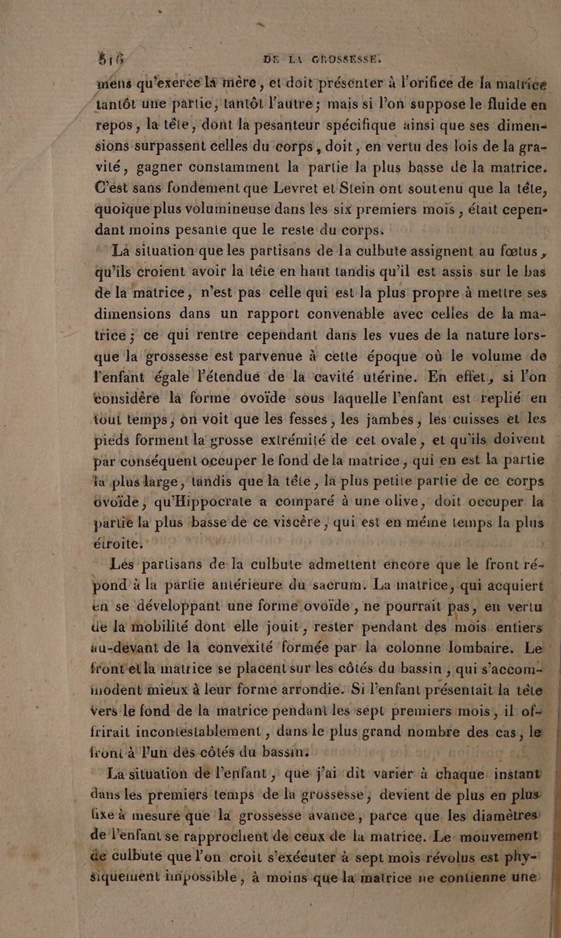 repos , la tête, dont la pesanteur spécifique ainsi que ses dimen- sions surpassent celles du corps, doit , en vertu des lois de la gra- vité, gagner constamment la partie la plus basse de la matrice. C’ést sans fondement que Levret et Stein ont soutenu que la tête, dant moins pesanie que le reste du corps: ‘Ta situation que les partisans de la culbute assignent au fœtus , qu’ils croient avoir la téie en hant tandis qu’il est assis sur le bas de la matrice, n’est pas celle qui est la plus propre.à metlre ses dimensions dans un rapport convenable avec celles de la ma- trice ; ce qui rentre cependant dans les vues de la nature lors- que la grossesse est parvenue à cette époque où le volume de l'énfant égale l'étendue de la cavité utérine. En eftet, si lon considère la forme ovoïde sous laquelle l'enfant est: replié en toui temps ; on voit que les fesses , les jambes , les'cuisses et les pieds forment la grosse extrémité de cet ovale, et qu'ils doivent par conséquent occuper le fond dela matrice, qui en est la partie a plus large, tandis que la tête , la plus petite partie de ce corps üvoide, qu'Hippocrate a comparé à une olive, doit occuper la partie la plus basse de ce viscère ; qui est en méine temps la plus étroite. | Lés partisans de la culbute admettent éncore que le front ré- en se développant une forme ovoïde , ne pourrait pas, en vertu ue la mobilité dont elle jouit, béitbré pendant des mois entiers inodent mieux à leur forme arrondie. Si l'enfant présentait la tête frirait incontéestablement , dans le plus grand nombre des cas, le front à l’un dés côtés du bassins K La situation de l'enfant , que j'ai dit varier à | de instant dans les premiers temps de la grossesse, devient de plus en plus: fixe à mesuré que la grossesse avance, parce que les diamètres de l'enfant se rapprochent de ceux de la matrice. Le: mouvement culbuté que l’on croit s'exécuter à sept mois révolus est phy= een linpossible, à moins que la matrice ne contienne une