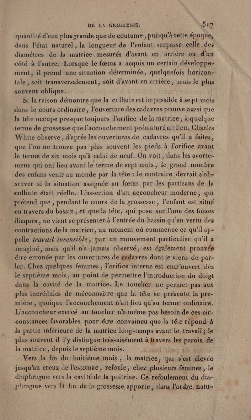 quanlité d'eau plus grande que de coutume, puisqu'à celle époqiie, dans l’état naturel, la longueur de l’enfant surpasse. celle des diamètres de la matrice. mesurés d'avant en arrière ou d'un côté à l’autre: Lorsque le fœtus a acquis un certain développe- ment, il prend une situation déterminée, quelquefois horizon- tale, soit transversalement, soit d'avant en arrière, mais le plus souvent oblique. Si la raison démontre que la culbute est impossible à se pt mois dans le cours ordinaire , l'ouverture des cadavres prouve aussi que la tête occupe presque toujours l’orifice de la matrice, à.quelque terme de grossesse que l'accouchement prématuréaït lieu. Charles White observe , d’après les ouvertures de cadavres qu'il a faites, que l’on ne trouve pare plus souvent les pieds à lorifice avant le terme de six mois qu'à celui de neuf. On voit, dans les avorte- mens qui on! lieu avant le terme de sept mois, le grand nombre des enfans venir au monde par la tête : le contraire devrait s’ob- server si la situation assignée au fœtus par les partisans de la eulbute était réelle. L'assertion d’un accoucheur moderne, qui prétend que , pendant le cours de la grossesse , l’enfant est, situé en travers du bassin , et que la tête, qui pose sur l’une des fosses iliaques , ne vient se présenter à l'entrée du bassin qu'en vertu des contractions dela matrice, au moment où commence ce qu'il aç- pelle travail insensible, par un mouvement particulier qu'il a imaginé, mais qu'il n'a jamais observé, est également prouvée étre erronée par les ouvertures de gadavres dont je viens de par- ler. Chez quelques femmes , l’orifice interne est enir’ouvert dès le septième mois, au point de permettre l'introduction du doigt dans la cavité de la matrice. Le toucher ne permet-pas aux plus incrédules de méconnaître que la tête se présente la pre- wière , quoique l'accouchement n'ait lieu qu’au terme: ordinaire, L’accoucheur exercé au toucher n’a méme pas besoin de ces cir- constances favorables pour étre convaincu que la téle répond 4 la partie inférieure de la matrice long-temps avant le travail ; le plus souvent il l'y distingue très-aisément à travers les parois de la matrice , depuis le septième mois. Heure Alerr 4h Vers la fin du huitième mois , la matrice, qui s’est élevée jusqu’au creux de l'estomac, refoule, chez plusieurs femmes, le diaphragme vers la cavité de Ja poitrine. Ce refoulement du dia- phragme vers la fin dela grossesse apporte ; dans l’ordre. natu= Î