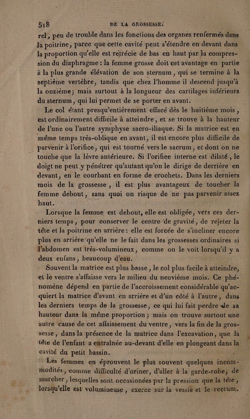 rel, peu de trouble dans les fonctions des organes renfermés dans Ja poitrine, parce que cette cavité peut s'étendre en devant dans la proportion qu’elle est rétrécie de bas en haut par la compres- sion du diaphragme : la femme grosse doit cet avantage en’ partie à la plus grande élévation de son sternum , qui se termine à la septième vertèbre, tandis que chez l’homme il descend jusqu’à la onzième; mais surtout à la longueur des cartilages inférieurs du sternum, qui lui permet de se porter en avant. Le col étant presqu’entièrement effacé dès le huitième mois, “est ordinairement difficile à atteindre, et se trouve à la hauteur de l’une ou FPautre symphyse sacro-iliaque. Si la matrice est en même temps très-oblique en avant, il est encore plus difficile de . parvenir à l’orifice, qui est tourné vers le sacrum, et dont on ne touche que la lèvre antérieure. Si l’orifice interne est dilaté , le doigt ne peut y pénétrer qu'autant qu'on le dirige de derrière en devant, en le courbant en forme de crochets. Dans les derniers mois de la grossesse , il est plus avantageux de toucher la femme debout, sans quoi on risque de ne pas parvenir assez haut. | Lorsque la femme est debout, elle est obligée, vers ces der- niers temps, pour conserver le centre de gravité, de rejeter la téle et la poitrine en arrière: elle est forcée de s'incliner encore plus en arrière-qu’elle ne le fait dans les grossesses ordinaires si l'abdomen est très-volumineux, comme on le voit Lan te y a deux enfans ; beaucoup d’eau. | Souvent la matrice est plus basse , le col plus facile à atteindre, et le ventre s’affaisse vers le milieu du neuvième mois. Ce phé- nomène dépend en partie de l’accroissement ester 0 ee qu’ac- quiert la matrice d'avant en arrière et d’un côté à l’autre, dans les derniers temps de la grossesse, ce qui lui fait perdre de sa hauteur dans la même proportion ; mais on trouve surtout une autre cause de cet affaissement du ventre, vers la fin de la gros- sesse, dans la présence de la matrice dans l’excavation, que Ja téte de l’enfant a entraînée au-devant d’elle en plongeant dans la cavité du petit bassin. Les femmes en éprouvent le plus souvent quelques incom- modités, comme difficulté d'uriner, d'aller à la garde-robe, de marcher , lesquelles sont occasionées par la pression que la tête, lorsqu'elle est volumineuse , exerce sur la vessie et Le rectum.