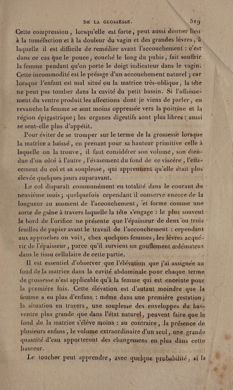 à la tuméfaction'et à la douleur du vagin et des grandes lèvres , à dans ce cas que le pouce, couché le long du pubis, fait souflrir la femme pendant qu’on porte le doigt indicateur dans le vagin: Cette incommodité est le présage d’un accouchement naturel ; car ne peut pas tomber dans la cavité du petit bassin. Si l’affaisse- met du ventre produit les affections dont je viens de parler , en revanche la femme se sent moins oppressée vers la poitrine et la région épigastrique ; les organes digestifs sont plus libres : aussi se sent-elle plus d’appétit, Pour éviter de se tromper sur le terme de la grossesse lorsque la matrice a baissé, en prenant pour sa hauteur primitive celle à laquelle on la trouve, il faut considérer son volume, son éten- due d’un eôté à l’autre , Pévasement du fond de ce viscère , l’efla- cement du col et sa souplesse, qui apprennent qu’elle était plus élevée quelques jours auparavant. neuvième mois; quelquefois cependant il conserve encore de la longueur au LABS de l’accouchement, et forme comme une sorle de gaine à travers laquelle la tête s'engage : le plus souvent le bord de l’orifice ne présente que l'épaisseur de deux ou trois feuilles de papier avant le travail de l’accoucliement : cependant aux approches on voit, chez quelques femmes, les lèvres acqué- rir de l'épaisseur , parce qu’il survient un gouflement œdémateux dans le tissu cellulaire de celte partie, Il est essentiel d'observer que l’élévation que j'ai assignée au fond de la matrice dans la cavité abdominale pour chaque terme de grossesse n’est applicable qu’à la femme qui est enceinte pour la première fais. Cette élévation est d’autant moindre que la femme a eu plus d’enfans : même dans une première gestation, la siluation en travers, une souplesse des enveloppes du bas- ventre plus grande que dans l’état naturel, peuvent faire que le fond de la matrice s'élève moins : au contraire, la présence de plusieurs enfans , le volume extraordinaire d’un seul, une grande quantité d’eau apporteront des changemens en plus dus cette hauteur. Le toucher peut apprendre, avec quelque probabilité , si la