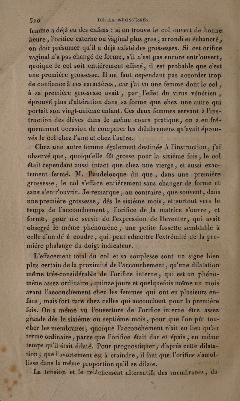 femme a déjà eu des enfans : si on trouve le col ouvert de bonne heure , l’orifice externe où vaginal plus gros , arrondi et échancré , on doit présumer qu'il a déjà existé des grossesses. Si cet orifice vaginal n’a pas changé de formé, s’il n’est pas encore entr'ouvert, quoique le col soit entièrement effacé, il est probable que c’est une première grossesse. Il ne faut cependant pas accorder irop de confiance à ces caractères , Car j'ai vu une femme dont le col, à sa première grossesse avait , par l'effet du virus vénérien , éprouvé plus d’altération dans sa forme que çhez une autre qui portait son vingt-unième enfant, Ces deux femmes servant à l'ins- truction des élèves dans le même cours pratique, on a eu fré- vés le col chez l’une et,.chez l’autre. | Chez une autre femme également destinée à l'instruction, j'ai observé que, quoiqu’elle fût grosse pour la sixième fois, le col était cependant aussi intact que chez une vierge, et aussi exac- tement fermé. M. Baudelocque dit que , dans une première grossesse, le col s’efface entièrement sans changer de forme et sans s’entr'ouvrir. Je-remarque , au contraire, que souvent, dans une première grossesse, dès le sixième mois, et:surlout vers le temps de l'accouchement, l’orifice de la matrice s'ouvre , et forme; pour me servir de l'expression de Devenier, qui avait observé le même. phénomène ; une petite fossette semblable à mière phalange du aus indicateur. L’effacement total du col et sa souplesse sont un signe bien méme très-considérable de l’orifice interne , qui est un phéno- mène assez ordinaire ; quinze jours et quelquefois méme un mois avant l’accouchement chez les femmes qui ont eu plusieurs en- fans , mais fort rare chez celles qui accouchent pour la première fois. On a même vu louverture de Forifice interne être assez grande dès le sixième où septième mois ,:pour que l’on püût tou- cher les membranes, quoique l'accouchement n'ait eu lieu is fau | 3 L lisse dans la même proportion qu l se dilate. Le tension et le relâchement alternatifs des membranes , du: LL] /