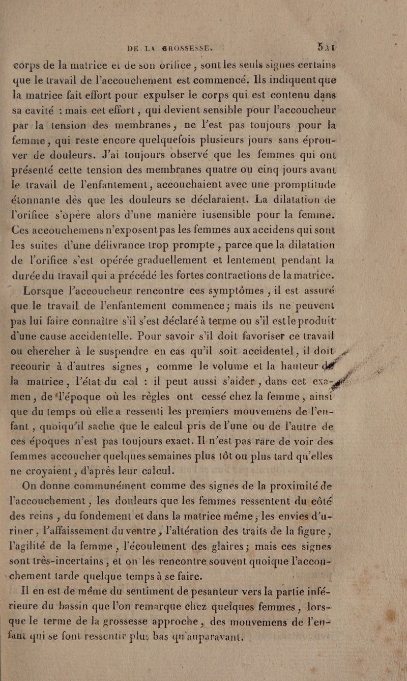 corps de la matrice ei de son orifice, sont les seuls signes certains que le travail de l'accouchement est commencé. Ils dt que la matrice fait effort pour expulser le corps qui est contenu dans sa cavité : mais cel effort , qui devient sensible pour l’accoucheur par la tension des membranes, ne l’est pas toujours pour la femme , qui reste encore quelquefois plusieurs jours sans éprou- ver de douleurs. J’ai toujours observé que les femmes qui ont présenté cette tension des membranes quatre ou cinq jours avant le travail de l’enfantement , accouchaient avec une promptitude étonnante dès que les douleurs se déclaraient. La dilatation de l'orifice s'opère alors d’une manière iusensible pour la femme. Ces aceouchemens n’exposent pas les femmes aux accidens qui sont les suites d’une délivrance trop prompte , parce que la dilatation de l'orifice s’est opérée graduellement et lentement pendant la durée du travail qui a précédé les fortes contractions de la matrice. Lorsque l’aceoucheur rencontre ces symptômes , il est assuré que le travail de l'enfantement commence ; mais ils ne peuvent pas lui faire connaitre s’il s’est déclaré à terme ou s’il estle produit d'une cause accidentelle. Pour savoir s’il doit favoriser ce travail ou chercher à le suspendre en cas qu'il soit accidentel, il doit recourir à d'autres signes , comme le volume et la hauteur dé” F la matrice, l’état du col : il peut aussi s’aider , dans cet exa md men , de l’époque où les règles ont cessé chez la femme, ainsi que du temps où elle a ressenti les premiers mouvemens de l’en- fant , quoiqu'il sache que le calcul pris de l’une ou de l’autre de ces époques n’est pas toujours exact. Il n’est pas rare de voir des femmes accoucher quelques semaines plus tôt ou plus tard qu’elles ne croyaient , d’après leur calcul. On donne communément comme des signes de la proximité de Faccouchement , les douleurs que les femmes ressentent du eôté des reins , du fondement el dans la matrice même ; les envies d’u- riner , l’affaissement du ventre, l’altération des traits de la figure, l'agilité de la femme , l'écoulement des glaires; mais ces signes sont très-incertains , el on les rencontre souvent quoique l’accou- chement tarde quelque temps à se faire. Il en est de même du sentiment de pesanteur vers la partie infé- rieure du bassin que lon remarque cliez quelques femmes, lors- | que le terme de la grossesse approche , des mouvemens de l’en- _ fant qui se font ressentie plus bas qu'auparavant.