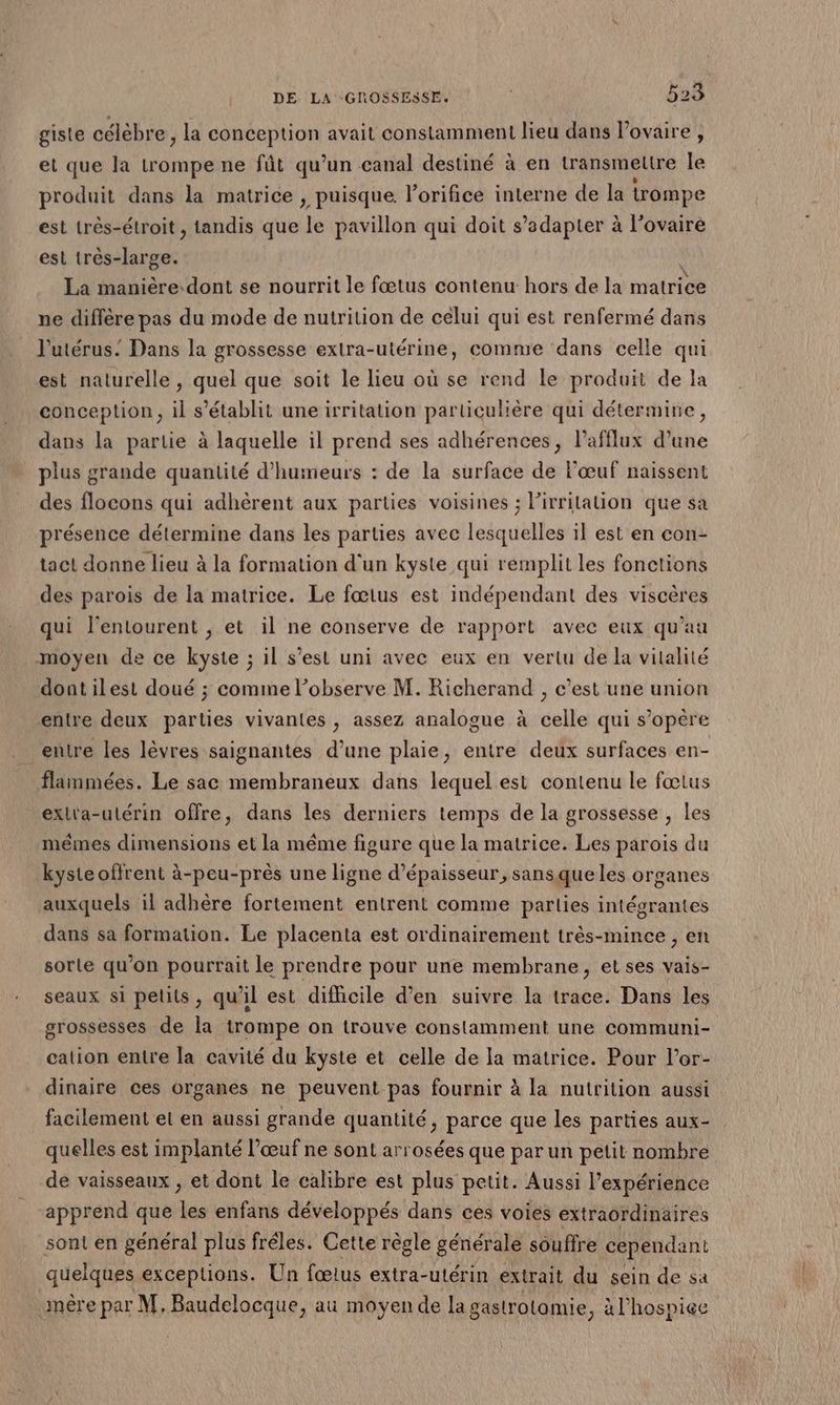 gisle célèbre , la conception avait constamment lieu dans l'ovaire, et que la trompe ne fût qu’un canal destiné à en transmeltre le produit dans la matrice , puisque. l’orifice interne de la trompe est très-étroit , tandis que ie pavillon qui doit s’adapter à l’ovairé est très-large. La manière.dont se nourrit le fœtus contenu hors de la matrice ne diffère pas du mode de nutrition de celui qui est renfermé dans J'utérus. Dans la grossesse extra-utérine, comme dans celle qui est naturelle , quel que soit le lieu où se rend le produit de la conception, il s'établit une irritation particulière qui détermine, dans la partie à laquelle il prend ses adhérences, l’afflux d’une plus grande quantité d’humeurs : de la surface de l'œuf naissent des flocons qui adhèrent aux parties voisines ; Pirrilation que sa présence détermine dans les parties avec lesquelles il est en con- tact donne lieu à la formation d'un kyste qui remplit les fonctions des parois de la matrice. Le fœtus est indépendant des viscères qui l'entourent , et il ne conserve de rapport avec eux qu’au moyen de ce kyste ; il s’est uni avec eux en vertu de la vitalité dontilest doué ; comme l’observe M. Richerand , c’est une union entre deux parties vivantes , assez analogue à celle qui s’opère entre les lèvres saignantes d’une plaie, entre deux surfaces en- flammées. Le sac membraneux dans lequel est contenu le fœtus exla-ulérin offre, dans les derniers temps de la grossesse , les mêmes dimensions et la méme figure que la matrice. Les parois du kyste offrent à-peu-près une ligne d'épaisseur, sansque les organes auxquels il adhère fortement entrent comme parlies intégrantes dans sa formation. Le placenta est ordinairement très-mince , en sorte qu'on pourrait le prendre pour une membrane, et ses vais- seaux si pelits, qu'il est difficile d'en suivre la trace. Dans les grossesses de la trompe on trouve constamment une communi- cation entre la cavité du kyste et celle de la matrice. Pour l’or- dinaire ces organes ne peuvent pas fournir à la nutrition aussi facilement et en aussi grande quantité, parce que les parties aux- quelles est implanté l’œuf ne sont arrosées que par un petit nombre de vaisseaux , et dont le calibre est plus petit. Aussi l'expérience apprend que les enfans développés dans ces voies extraordinaires sont en général plus fréles. Cette règle générale souffre cependant quelques exceptions. Un fœtus extra-utérin extrait du sein de sa mère par M, Baudelocque, au moyen de la gastrotamie, àl’hospice