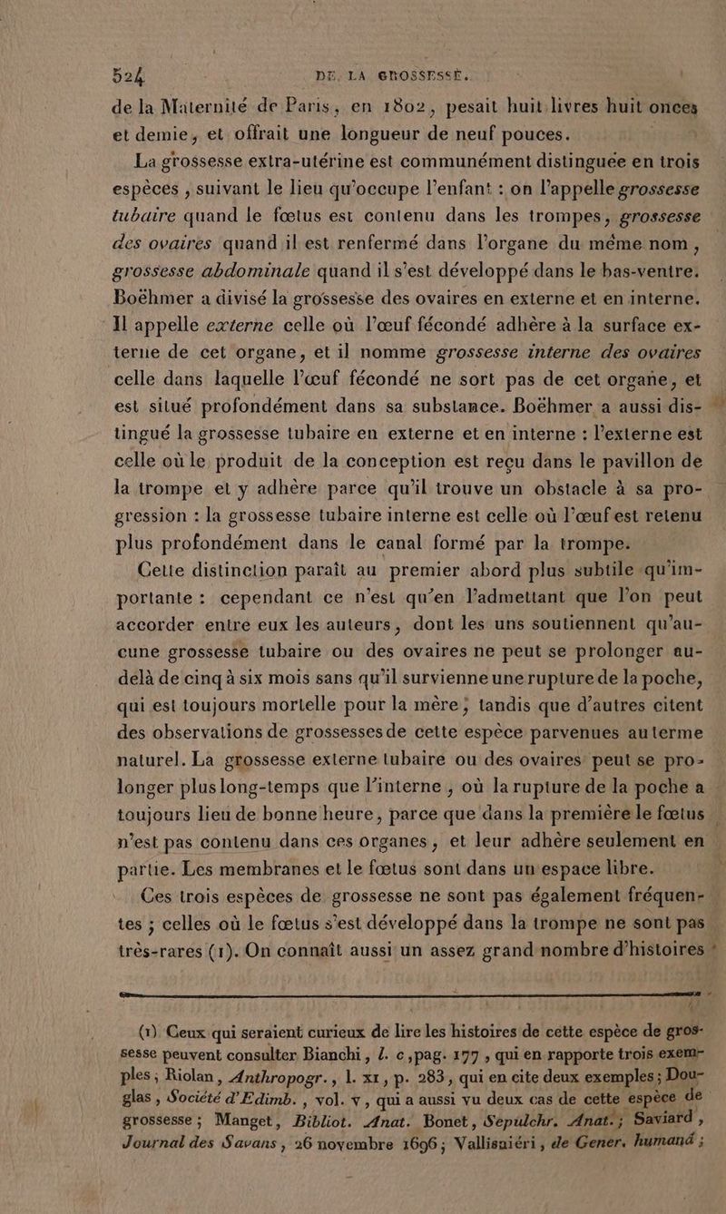 de la Maternité de Paris, en 1802, pesait huit livres huit onces et demie, et offrait une longueur de neuf pouces. 4 La grossesse extra-utérine est communément distinguée en trois espèces , suivant le lieu qu’occupe l’enfant : on l'appelle grossesse tubaire quand le fœtus esi contenu dans les trompes, grossesse des ovaires quand il est renfermé dans l'organe du même nom, grossesse abdominale quand il s’est développé dans le bas-venire: Boëhmer a divisé la grossesse des ovaires en externe et en interne. Il appelle externe celle où l’œuf fécondé adhère à la surface ex- terne de cet organe, et il nomme grossesse interne des ovaires celle dans laquelle l'œuf fécondé ne sort pas de cet organe, et est situé profondément dans sa substance. Boëhmer a aussi dis- tingué la grossesse tubaire en externe et en interne : l’externe est celle où le produit de la conception est recu dans le pavillon de la trompe et y adhère parce qu'il trouve un obstacle à sa pro-. gression : la grossesse tubaire interne est celle où l’œufest retenu plus profondément dans le canal formé par la trompe. Cette distinction paraît au premier abord plus subtile -qu'im- portante : cependant ce n'est qu’en l’admettant que l’on peut accorder entre eux les auteurs, dont les uns soutiennent qu’au- cune grossesse tubaire ou des ovaires ne peut se prolonger au- délà de cinq à six mois sans qu’il survienne une rupture de la poche, qui est toujours mortelle pour la mère; tandis que d’autres citent des observations de grossesses de cette espèce parvenues auterme naturel. La grossesse externe tubaire ou des ovaires: peut se pro- longer pluslong-temps que l’interne ; où la rupture de la poche a | toujours lieu de bonne heure, parce que dans la premièrele fœtus : n’est pas contenu dans ces organes, et leur adhère seulement en partie. Les membranes et le fœtus sont dans un espace libre. . Ces trois espèces de grossesse ne sont pas également fréquen- t tes ; celles où le fœtus s'est développé dans la trompe ne sont pas. très-rares (1). On connaît aussi un assez grand nombre d’histoires # 4 (1) Ceux qui seraient curieux de lire les histoires de cette espèce de gros- sesse peuvent consulter Bianchi, /. c,pag. 177 , qui en rapporte trois exem- ples ; Riolan, Anthropogr., 1. xt, p. 283, qui en cite deux exemples; Dou- glas , Société d'Edimb. , vol. v, qui a aussi vu deux cas de cette espèce de | grossesse ; Manget, Bibliot. Anat. Bonet, Sepulchr. Anat:; Saviard , Journal des Savans , 26 noyembre 1696; Vallisuiéri, de Gener. humanä ;