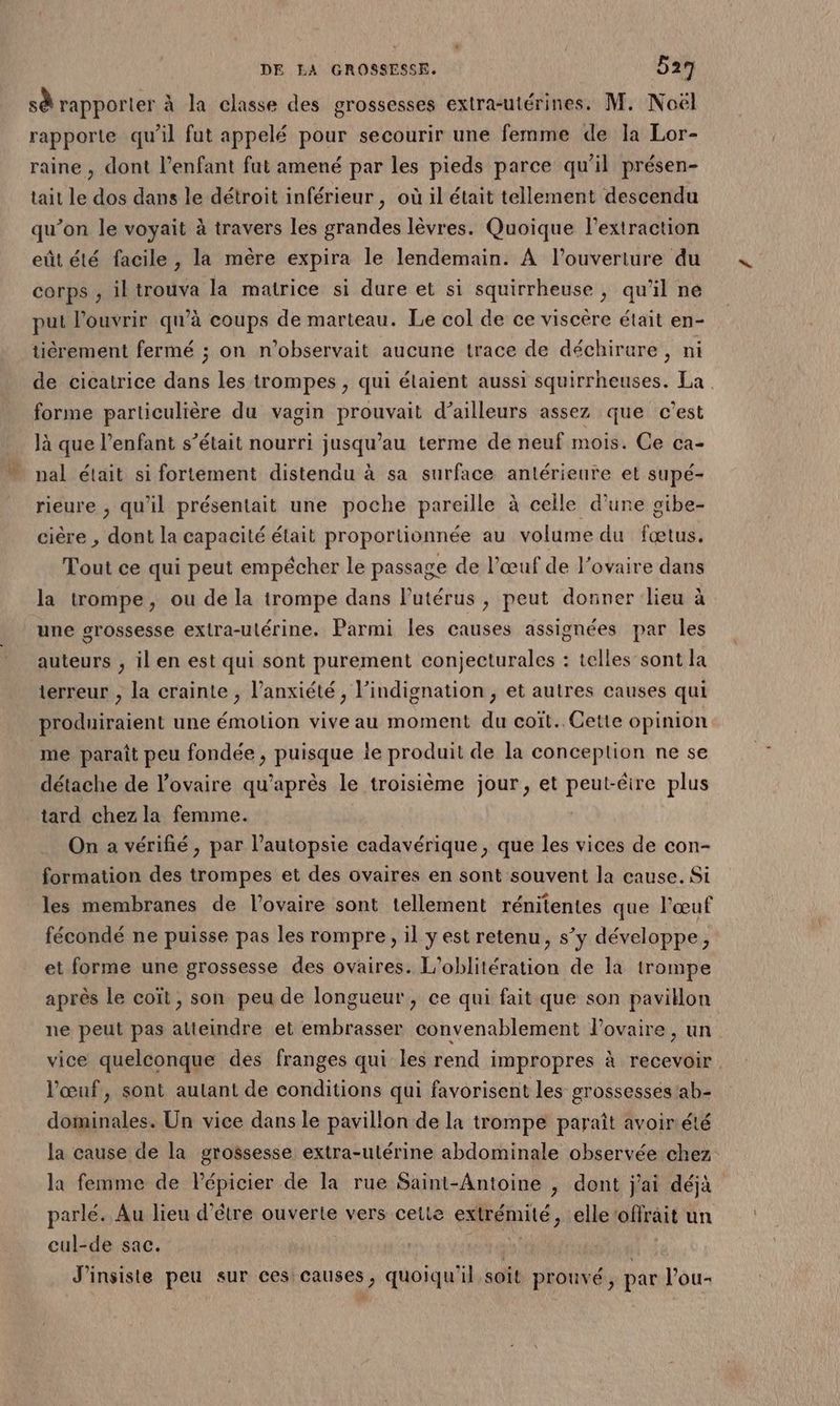 sà rapporter à la classe des grossesses extra-utérines. M. Noël rapporte qu’il fut appelé pour secourir une femme de la Lor- raine , dont l’enfant fut amené par les pieds parce qu’il présen- tait le dos dans le détroit inférieur, où il était tellement descendu qu’on le voyait à travers les grandes lèvres. Quoique l'extraction eût été facile , la mère expira le lendemain. A l’ouveriure du corps , iktrouva la matrice si dure et si squirrheuse , qu’il ne put l'ouvrir qu’à coups de marteau. Le col de ce viscère était en- tiérement fermé ; on n’observait aucune trace de déchirure, ni de cicatrice dans les trompes , qui élaient aussi squirrheuses. La. forme particulière du vagin prouvait d’ailleurs assez que c’est là que l'enfant s’était nourri jusqu’au terme de neuf mois. Ce ca- nal était si fortement distendu à sa surface antérieure et supé- rieure , qu'il présentait une poche pareille à celle d’une gibe- cière , dont la capacité était proportionnée au volume du fœtus. Tout ce qui peut empécher le passage de l’œuf de l'ovaire dans la trompe, ou de la trompe dans l'utérus , peut donner lieu à une grossesse extra-utérine. Parmi les causes assignées par les auteurs , il en est qui sont purement conjecturales : telles sont la terreur , la crainte , l’anxiété , l’indignation , et autres causes qui produiraient une émotion vive au moment du coït.. Cette opinion me paraît peu fondée , puisque ie produit de la conception ne se détache de l'ovaire qu'après le troisième jour , et peut-êire plus tard chez la femme. On a vérifié, par l’autopsie cadavérique , que les vices de con- formation des trompes et des ovaires en sont souvent la cause. Si les membranes de l'ovaire sont tellement rénitentes que l'œuf fécondé ne puisse pas les rompre, il yest retenu, s’y développe, et forme une grossesse des ovaires. L'oblitération de la trompe après le coït, son peu de longueur, ce qui fait que son pavitlon ne peut pas atteindre et embrasser convenablement l'ovaire, un vice quelconque des franges qui les rend impropres à recevoir. l'œuf, sont aulant de conditions qui favorisent les grossesses ab- dominales. Un vice dans le pavillon de la trompe paraît avoir été la cause de la grossesse extra-utérine abdominale observée chez la femme de lépicier de la rue Saint-Antoine , dont j'ai déjà parle. Au lieu d’être ouverte vers cette extrémité, elle ‘offrait un cul-de sac. J’insiste peu sur ces causes, quoiqu'il soit prouvé, par l’ou-