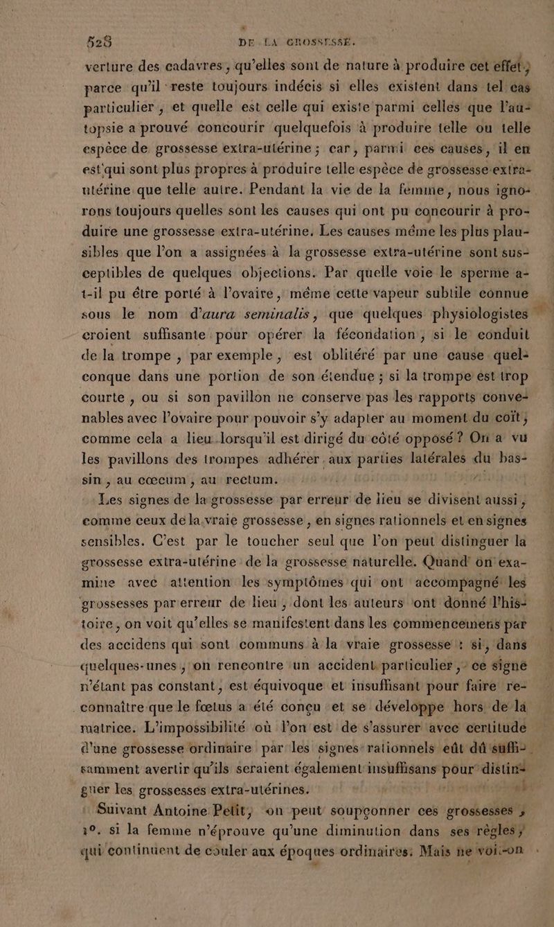verture des cadavres , qu’elles sont de nature à produire cet effet) parce qu’il reste toujours indécis si elles existent dans tel cas particulier ; et quelle est celle qui existe parmi celles que l'au: topsie a prouvé concourir quelquefois à produire telle ou telle espèce de grossesse exira-ulérine ; car, parmi ces causes, il en estqui sont plus propres à produire telle espèce de grossesse:extra- utérine que telle autre. Pendant la vie de la femine, nous igno+ rons toujours quelles sont les causes qui ont pu concourir à pro- duire une grossesse extra-utérine, Les causes méme les plus plau- sibles que l’on a assignées à la grossesse extra-utérine sont sus- ceptibles de LME objections. Par quelle voie le sperme a- t-il pu étre porté à l'ovaire, même cette vapeur subtile connue sous le nom d’aura seminalis, que quelques physiologistes | croient suffisante pour opérer la fécondation, si le conduit de la trompe , par exemple, est oblitéré par une cause quel: conque dans une portion de son étendue ; si la trompe ést trop courte , ou si son pavillon ne conserve pas les rapports convé-+ nables avec l'ovaire pour pouvoir s’y adapter au moment.du coït; comme cela a lieu lorsqu'il est dirigé du côté opposé? Ori a vu les pavillons des trompes adhérer . aux parties latérales du bas- à sin , au cœcum ; au rectum. de signes de la grossesse par erreur de lieu se diviséhé aussi ; comme ceux de la.vraie grossesse , en signes rationnels el en signes sensibles. C’est par le toucher seul que l’on peut distinguer la grossesse extra-utérine de la grossesse naturelle. Quand! on'exa- mine avec attention les symplômes qui ont accompagné les grossesses par erreur de lieu ; dont les auteurs ont donné l'his- toire, on voit qu’elles se manifestent dans les commencemners par des accidens qui sont communs à la vraie grossesse : si, dans quelques-unes , on rencontre un accidenk particulier , ? ce signe n'étant pas constant, est équivoque et insuflisant pour faire re- connaître que le fœtus a été conçu et se développe hors de la matrice. L’impossibilité où l’on est de s'assurer avec certitude d'une grossesse ordinaire par les signes-rationnels eût dûsuff> . samment avertir qu’ils seraient également insuffisans FAMS distirs guer les grossesses extra-ulérines. “) Suivant Antoine Pelit, on peut soupçonner ces grossesses ; 30. si la femme n’éprouve qu’une diminution dans ses règles} qui continuent de couler aux époques ordinaires: Mais newoion : ; à ; } L