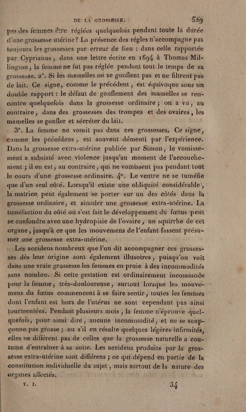 pns des femmes étre réglées quelquefois pendant toute la durée d'une grossesse utérine? La présence des règles n’accompagne pas toujours les grossesses par erreur de lieu : dans celle rapportée par Cyprianus, dans une lettre écrite en 1694 à Thomas Mil- lington ; la femme ne fut pas réglée pendant tout le temps de sa grossesse. 2°. Si les mamelles ne se gonflent pas et ne filtrent pas de lait. Ce signe, comme le précédent , est équivoque sous un double rapport : le défaut de gonflement des mamelles se ren- conire quelquefois dans la grossesse ordinaire ; on à vu, au contraire, dans des grossesses des trompes et des ovaires, les mawelles se gonfler et sécréter du lait. 3°. La femme ne vomil pas dans ces grossesses, Ce signe, comme les précédens ; est souvent démenti par lexpérience. Dans la grossesse extra-utérine publiée par Simon, le vomisse- mént a subsisté avec violence jusqu’au moment de l’accouche- ment ; il en est; au contraire , qui ne vomissent pas pendant tout le cours d’une grossesse ordinaire. 4°. Le ventre ne se tuméfe que d’un seul côté. Lorsqu'il existe une obliquité considérable, la matrice peut également se porter sur un des côlés dans la | grossesse ordinaire, et simuler une grossesse extra-utérine. La tuméfacuion du côté où s’est fait le développement du fœtus peut se confondre avec une hydropisie de l'ovaire ; un squirrhe de cet organe , jusqu'à ce que les mouvémens de l’enfant fassent présu- mér une grossesse exlra-ulérine. :: Les accidens nombreux que l’on dit accompagner ces grosses- ses dès leur origine sont également illusoires, puisqu'on voit dans une vraie grossesse les femmes en proie à des incommodités sans nombre. Si cette gestation est ordinairement incommode pour la femme, très-douloureuse, surtout lorsque les mouve- mens du fœtus commencent à se faire sentir , toutes les femimes dont l'enfant est hors de l'utérus ne sont ecpeitlatté pas ainsi tourmentées. Pendant plusieurs mois ; la femme n’éprouve quel- quéfois, pour ainsi dire, aucune incommodité, ét né se soup- çonne pas grosse ; ou s’il en résulte quelques légères infirmités, elles ne différent pas de celles que la grossesse naturelle à cou- tume d’entrainer à sa suite. Les accidens produits par li gros- sèsse extra-utérine sont différens ; ce qui dépend en partie dé la constituuon mdividuelle du sujet , mais surtout de la nature. des organes affectés, TO 34