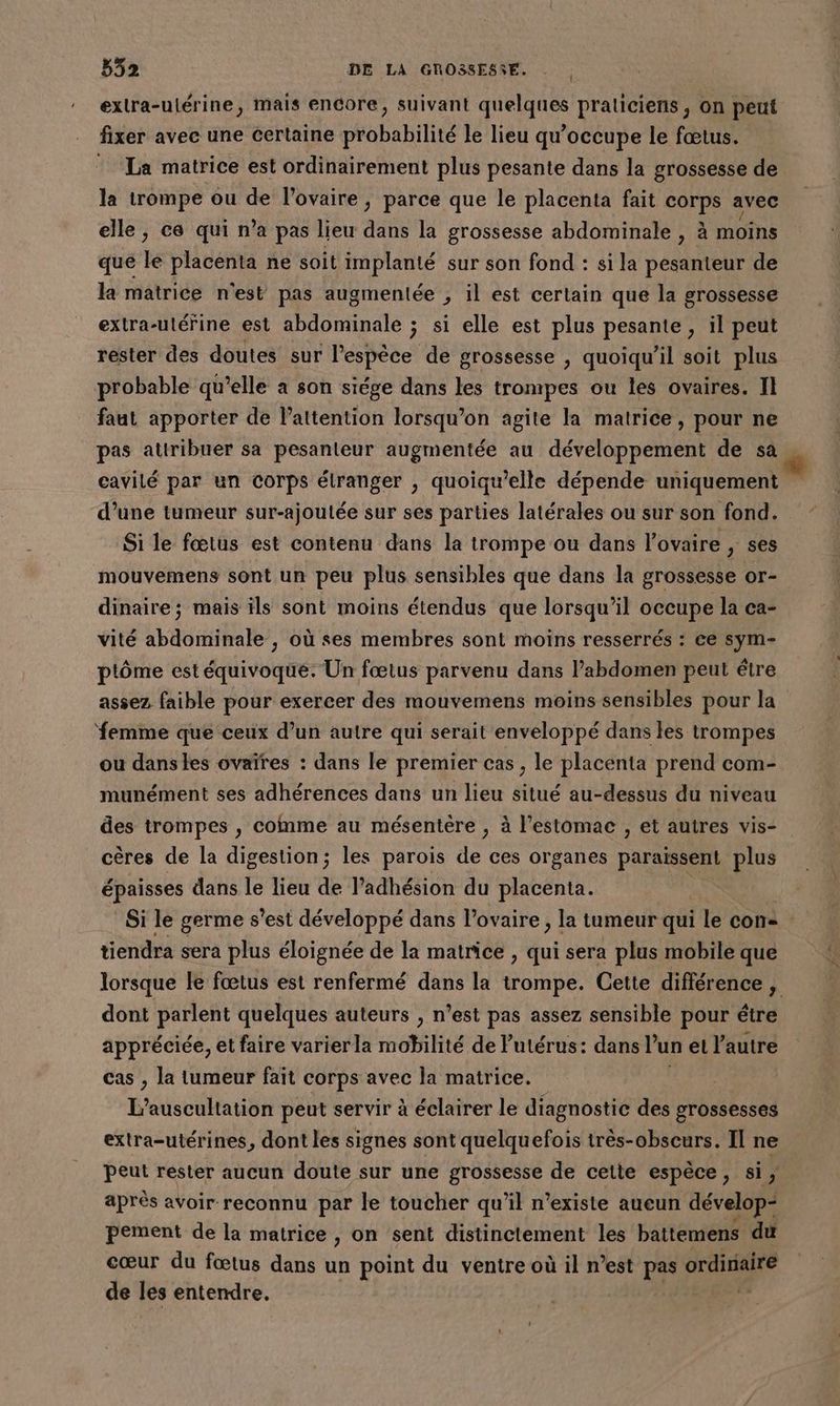 | exlra-ulérine, mais encore, suivant quelques praticiens, on peut fixer avec une certaine probabilité le lieu qu’occupe le fœtus. La matrice est ordinairement plus pesante dans la grossesse de la trompe ou de l'ovaire, parce que le placenta fait corps avec elle, ce qui n’a pas lieu dans la grossesse abdominale , à moins qué lé placenta ne soit implanté sur son fond : si la pesanteur de la matrice n'est pas augmentée , il est certain que la grossesse extra-utérine est abdominale ; si elle est plus pesante, il peut rester des doutes sur l'espèce de grossesse , quoiqu'il soit plus probable qu’elle à son siége dans les trompes ou les ovaires. II faut apporter de l'attention lorsqu'on agite la matrice, pour ne pas attribuer sa pesanteur augmentée au développement de sa cavilé par un corps étranger , quoiqu’elle dépende uniquement d’une tumeur sur-ajoutée sur ses parties latérales ou sur son fond. Si le fœtus est contenu dans la trompe ou dans l’ovaire , ses mouvemens sont un peu plus sensibles que dans la grossesse or- dinaire; mais ils sont moins étendus que lorsqu'il occupe la ca- vité abdominale , où ses membres sont moins resserrés : ce sym- ptôme est équivoque. Un fœtus parvenu dans l’abdomen peut étre assez faible pour exercer des mouvemens moins sensibles pour la femme que ceux d’un autre qui serait enveloppé dans les trompes ou danses ovaïres : dans le premier cas , le placenta prend com- munément ses adhérences dans un lieu situé au-dessus du niveau des trompes , comme au mésentère , à l'estomac , et autres vis- cères de la digestion; les parois de ces organes paraïssent plus épaisses dans le lieu de l’adhésion du placenta. tiendra sera plus éloignée de la matrice , qui sera plus mobile que dont parlent quelques auteurs , n’est pas assez sensible pour étre appréciée, et faire varierla mobilité de Putérus: dans l’un et l’autre cas , la tumeur fait corps avec la matrice. Rqt L'auscultation peut servir à éclairer le diagnostic des grossesses extra-utérines, dont les signes sont quelquefois très-obscurs. Il ne peut rester aucun doute sur une grossesse de cette espèce, si, après avoir reconnu par le toucher qu'il n'existe aueun dévelop- pement de la matrice , on sent distinctement les battemens du cœur du fœtus dans un point du ventre où il n’est pas ie di de les entendre,