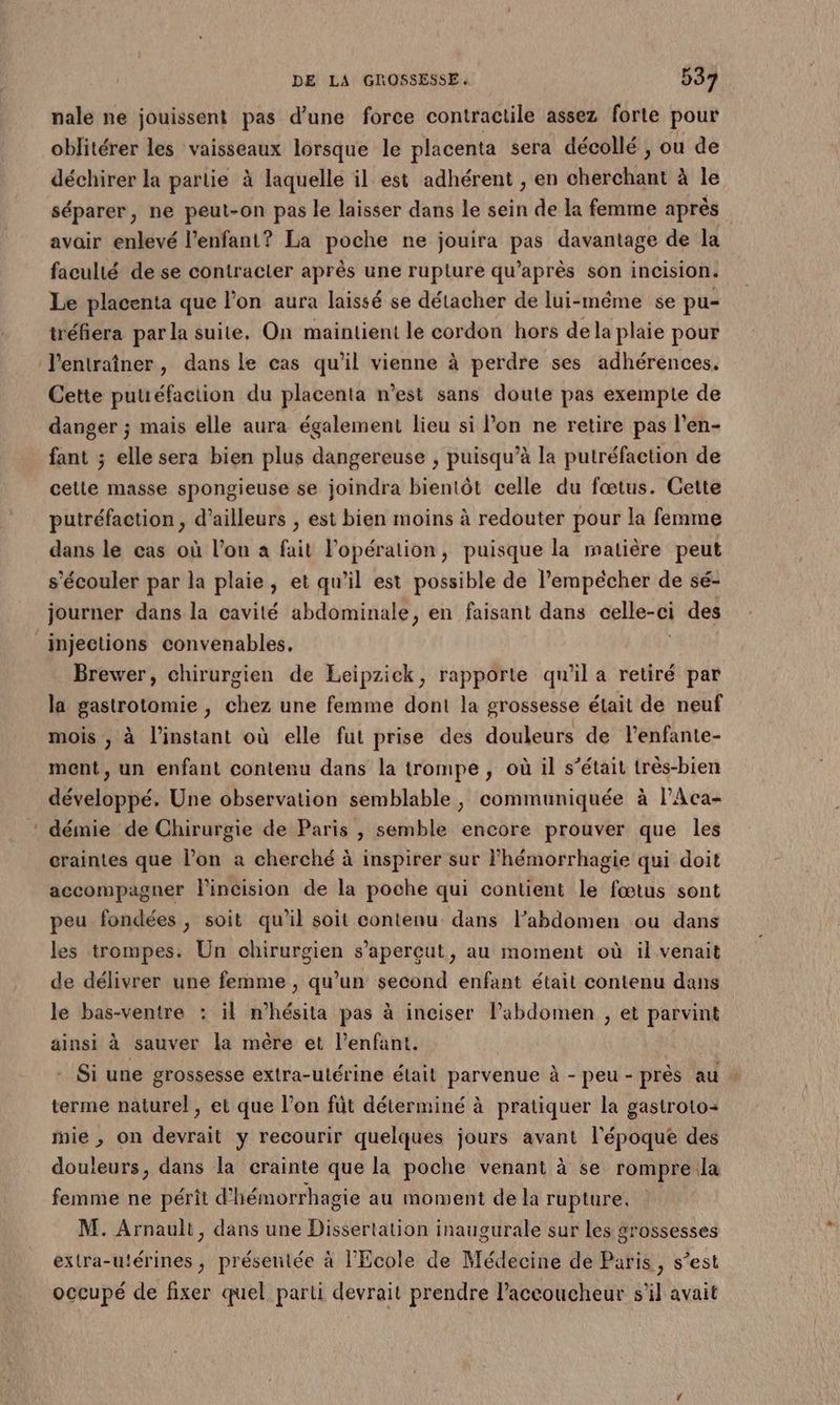 nale ne jouissent pas d’une force contractile assez forte pour oblitérer les vaisseaux lorsque le placenta sera décollé, ou de déchirer la partie à laquelle il est adhérent , en cherchant à le séparer, ne peut-on pas le laisser dans le sein de la femme après avair enlevé l'enfant? La poche ne jouira au davantage de la faculté de se contracter après une rupture qu'après son incision. Le placenta que l’on aura laissé se détacher de lui-même se pu- tréfiera par la suite, On maintient le cordon hors dela plaie pour l'entraîner, dans le cas qu’il vienne à perdre ses adhérences. Cette putiéfaction du placenta n’est sans doute pas exempte de danger ; mais elle aura également lieu si lon ne retire pas l’en- fant ; elle sera bien plus dangereuse , puisqu’à la putréfaction de celte masse spongieuse se joindra bientôt celle du fœtus. Cette putréfaction , d’ailleurs ; est bien moins à redouter pour la femme dans le cas où l’on à fait l'opération, puisque la matière peut s’écouler par la plaie, et qu’il est possible de l’empécher de sé- journer dans la cavité abdominale, en faisant dans celle-ci des injections convenables, Brewer, chirurgien de Leipzick, rapporte qu'il a retiré par la gastrotomie , chez une femme dont la grossesse élait de neuf mois , à l’instant où elle fut prise des douleurs de l’enfante- ment, un enfant contenu dans la trompe, où il s’était très-bien développé. Une observation semblable, communiquée à l’Aca- démie de Chirurgie de Paris , semble encore prouver que les craintes que l’on à cherché à inspirer sur lhémorrhagie qui doit accompagner lincision de la poche qui contient le fœtus sont peu fondées, soit qu'il soit contenu dans labdomen ou dans les trompes. Un chirurgien s’aperçut, au moment où il venait de délivrer une femme , qu’un second enfant était contenu dans le bas-ventre : il n’hésita pas à inciser labdomen , et parvint ainsi à sauver la mère et l’enfant. - Si une grossesse extra-utérine élait parvenue à - peu - près au terme naturel, et que l’on füt déterminé à pratiquer la gastroto= mie , on devrait y recourir quelques jours avant l'époque des douleurs, dans la crainte que la poche venant à se rompreila femme ne périt d’hémorrhagie au moment de la rupture. M. Arnault, dans une Dissertation inaugurale sur les grossesses extra-utérines, présentée à l'Ecole de Médecine de Paris, s’est occupé de fixer quel parti devrait prendre laceoucheur s'il avait