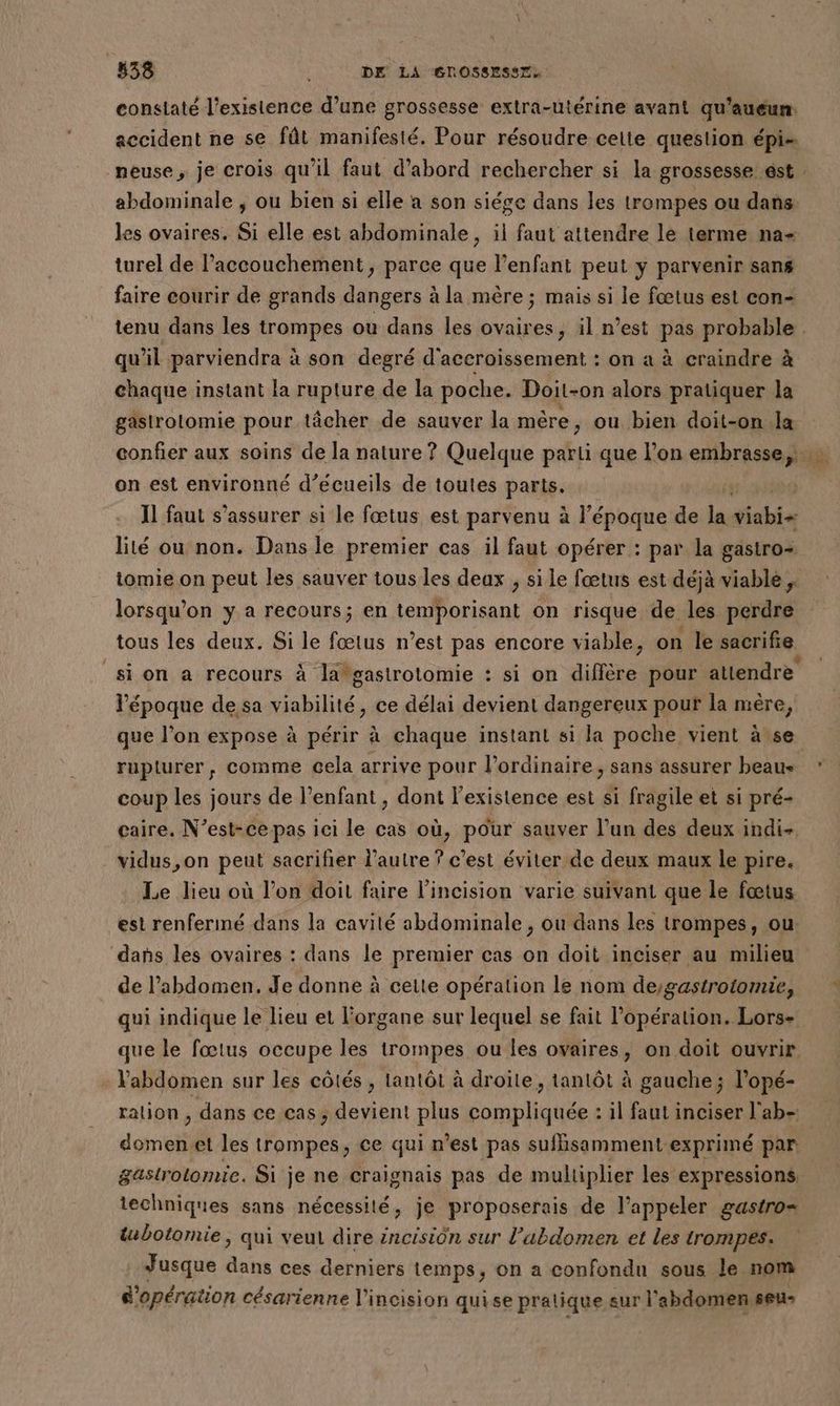 constaté l'existence d’une grossesse extra-utérine avant qu'aueun. accident ne se fût manifesté. Pour résoudre celte question épi- neuse, je crois qu'il faut d’abord rechercher si la grossesse ést les ovaires. Si elle est abdominale, il faut attendre le terme na- turel de l’accouchement, parce que l'enfant peut y parvenir sans faire courir de grands dangers à la mère ; mais si le fœtus est con- qu il parviendra à son degré d'accroissement : on a à craindre à chaque instant la rupture de la poche. Doit-on alors pratiquer la gastrolomie pour tâcher de sauver la mére, ou bien doit-on la on est environné d’écueils de toutes parts. ss Il faut s'assurer si le fœtus est parvenu à l’époque de la did lité ou non. Dans le premier cas il faut opérer : par la gastro= tomie on peut les sauver tous les deax , si le fœtus est déjà viable, lorsqu'on y a recours; en temporisant on risque de les perdre tous les deux. Si le fœtus n’est pas encore viable, on le sacrifie l’époque de sa viabilité, ce délai devient dangereux pouf la mère, que l’on expose à périr à chaque instant si la poche vient à se coup les jours de l’enfant, dont l'existence est si fragile et si pré- caire, N’est-ce-pas ici le cas où, pour sauver l’un des deux indi- vidus,on peut sacrifier l’autre ? c’est éviter de deux maux le pire. Le lieu où l’on doit faire l’incision varie suivant que le fœtus est renferimé dans la cavilé abdominale , ou dans les trompes, ou dans les ovaires : dans le premier cas on doit inciser au milieu de l’abdomen. Je donne à cette opération le nom deygastrotomie, qui indique le lieu et l'organe sur lequel se fait l'opération. Lors- + Vabdomen sur les côtés , tantôt à droite, tantôt à gauche; l’opé- ration , dans ce cas; devient plus compliquée : il faut inciser l'ab- domenet les trompes, ce qui n’est pas sufhisamment-exprimé par gastrolomie. Si je ne craïgnais pas de multiplier les expressions. techniques sans nécessité, je proposerais de l'appeler gastro= tubotomie, qui veul dire éncision sur l’abdomen et les trompes. Jusque dans ces derniers temps, on a confondu sous le nom d'opération césarienne l'incision quise pralique sur l'abdomen seu-
