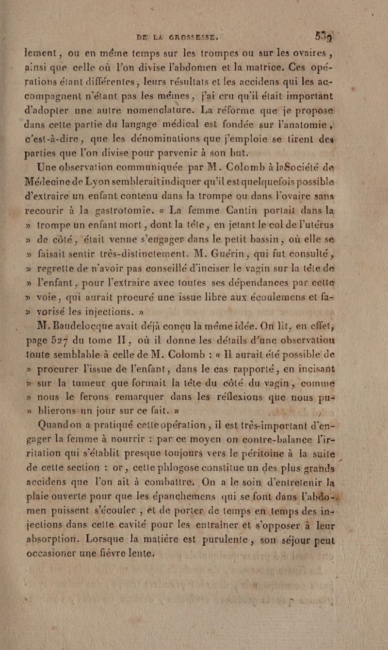 lement, ou en même temps sur les trompes ou sur les ovaires, ainsi que celle où l’on divise l’abdomen et la matrice. Ces opé- rations étant différentes, leurs résultats et les accidens qui les ac- compagnent n'étant pas les mêmes, j'ai cru qu'il était important d'adopter une autre nomenclature. La réforme que je propose: dans cette partie du langage médical est fondée sur l'anatomie , c’est-à-dire, que les dénominations que j'emploie se tirent des parties que l’on divise pour parvenir à son but. Une observation communiquée par M. Colomb à laSociété de Médecine de Lyon sembleraitindiquer qu’ilestquelquefois possible d'extraire un enfant contenu dans la trompe ou dans l'ovaire sans recourir à la gastrotomie. « La femme Cantin portait dans la » trompe un enfant mort, dont la tête, en jetant le col de l'utérus » de côlé, était venue s'engager dans le petit bassin, où elle se » faisait sentir très-distinctement. M. Guérin, qui fut consulté, » regrelle de n'avoir pas conseillé d'inciser le vagin sur la tête de » l'enfant , pour l’extraire avec toutes ses dépendances par éelte » voie, qui aurait procuré une issue libre aux écoulemens et fa- » vorisé les injections. » … M. Baudelocque avait déjà conçu la même idée. On lit, en eflet, page 527 du tome IT, où il donne les détails d’une observation toute semblable à celle de M. Colomb : « Il aurait été possible de » procurer l'issue de l’enfant, dans le cas rapporté, en incisant » sur la tumeur que formait la tête du côté du vagin, comme nous le ferons remarquer dans les réflexions que nous. pu+ » blieronstun jour sur ce fait. » | Ÿ 4 4 { Quandon a pratiqué cette opération ;ilest finies d'en- gager la femme à nourrir : par ce moyen on contre-balance l'ir- ritalion qui s’élablit presque toujours vers le péritoine à la suite de celte section : or, cetie phlogose constitue un des plus grands Î accidens que l’on ait à combattre. On a le soin d'entretenir Ja : plaie ouverte pour que les épanchemens qui se font dans l’abdo=s men puissent s’écouler ; et de porter de temps en temps des in jections dans celle dtie pour les entrainer ét s’opposer à leur absorption. Lorsque la matière est purulente, son sRjoe peut occasioncer une fièvre lente,