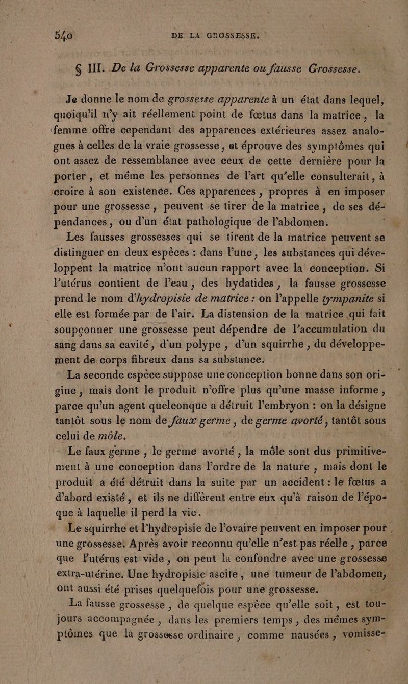 $ LT. De la Grossesse apparente ou fausse Grossesse. Je donne le nom de grossesse apparente à un état dans lequel, quoiqu'il w’y ait réellement point de fœtus dans la matrice, la femme offre cependant des apparences extérieures assez analo- gues à celles de la vraie grossesse, et éprouve des symptômes qui porter , et même les personnes de l’art qu’elle consulterait, à reroire à son existence. Ces apparences , propres à en imposer pour une grossesse, peuvent se tirer de la matrice, de ses dé- pendances, ou d’un état pathologique de l'abdomen. ‘ Les fausses grossesses qui se tirent de la matrice peuvent se distinguer en deux espèces : dans l’une, les substances qui déve- loppent la matrice n’ont aucun rapport avee la conception. Si Putérus contient de l’eau, des hydatides, la fausse grossesse prend le nom d’hydropisie de matrice : on l'appelle gmpanite si elle est formée par de l'air. La distension de la matrice qui fait soupconner une grossesse peut dépendre de l’accumulation du sang dans sa cavilé, d’un polype , d’un squirrhe , du développe- ment de corps fibreux dans sa substance. gine , mais dont le produit n'offre plus qu’une masse informe , arce qu’un agent quelconque a détruit l'embryon : on la désigne P q UE: q 8 celui de môle. ment à une conception dans lordre de la nature , mais dont le produit a élé détruit dans la suite par un accident: le fœtus a d’abord existé, et ils ne diffèrent entre eux qu’à raison Le l'épo- que à laquelle: il perd la vie. extra-utérine. Une hydropisie ascite, une tumeur de l’abdomen, ont aussi été prises quelquefois pour une grossesse. jours accompagnée , dans les premiers temps , des mêmes sym- plômes que la grossesse ordinaire , comme nausées ; vomisse= » +