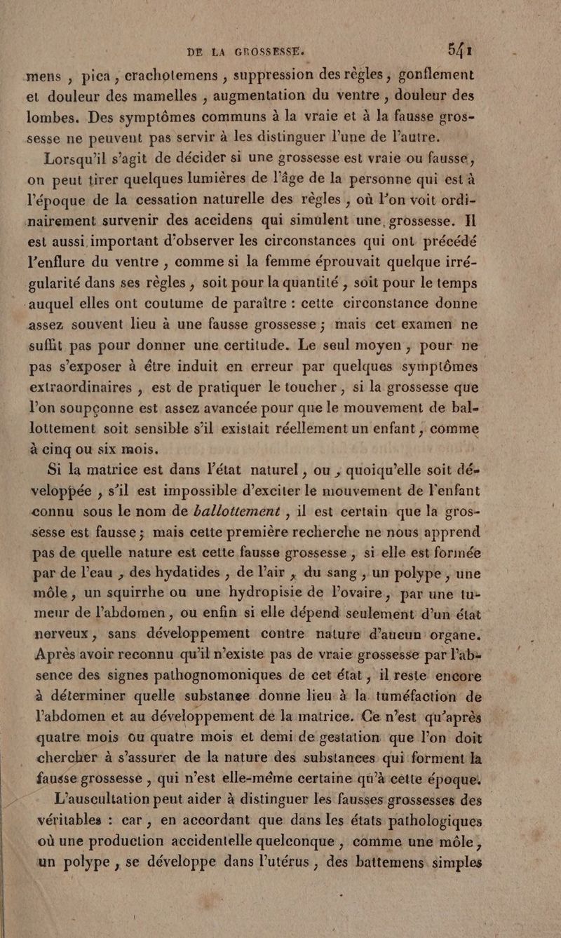 mens , pica, cracholemens , suppression des règles , gonflement et douleur des mamelles , augmentation du ventre , douleur des lombes. Des symptômes communs à la vraie et à la fausse gros- sesse ne peuvent pas servir à les distinguer l’une de l’autre. Lorsqu'il s’agit de décider si une grossesse est vraie ou fausse, on peut tirer quelques lumières de l’âge de la personne qui est à l'époque de la cessation naturelle des règles ; où l’on voit ordi- nairement survenir des accidens qui simülent une grossesse. Il est aussi important d'observer les circonstances qui ont précédé l’enflure du ventre , comme si la femme éprouvait quelque irré- gularité dans ses règles ; soit pour la quantité ; soit pour le temps auquel elles ont coutume de paraître : cette circonstance donne assez souvent lieu à une fausse grossesse ; mais cet examen ne sufhit pas pour donner une certitude. Le seul moyen ; pour ne pas s’exposer à étre induit en erreur par quelques symptômes extraordinaires , est de pratiquer le toucher, si la grossesse que l’on soupçonne est assez avancée pour que le mouvement de bal- lottement soit sensible s’il existait réellement un enfant , comme à Cinq Ou six mois. Si la matrice est dans l’état naturel , ou , quoiqu’elle soit dé- veloppée , s’il est impossible d’exciter le mouvement de Fenfant connu sous le nom de ballotiement , il est certain que la gros- sesse est fausse; mais cette première recherche ne nous apprend pas de quelle nature est cette fausse grossesse , si elle est forinée par de l’eau , des hydatides , de l'air ; du sang , un polype , une môle , un uibe ou une hyÿdropisie de lovaire, par une tu- menr 4 l'abdomen , ou enfin si elle dépend seulement d’un état nerveux, sans développement contre nature d’aueun organe. Après avoir reconnu qu'il n'existe pas de vraie grossesse par l’abz sence des signes pathognomoniques de cet état ; il reste encore à déterminer quelle substance donne lieu à la tuméfaction de l'abdomen et au développement de la matrice. Ce n’est qu'après quatre mois ou quatre mois et demi de gestation que l’on doit chercher à s'assurer de la nature des substances qui forment la fausse grossesse , qui n’est elle-même certaine qu’à cette époque. L’auscultation peut aider à distinguer les fausses grossesses des véritables : car ; en accordant que dans les états pathologiques où une production accidentelle quelconque , comme une môle, un polype , se développe dans l'utérus , des battemens. simples